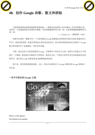 h a n g e Vi                                                                                   h a n g e Vi
          XC                 e                                                                           XC                 e
     F-                          w                                                                  F-                          w
PD




                                                                                               PD
                                 er




                                                                                                                                er
                           !




                                                                                                                          !
                         W




                                                                                                                        W
                        O




                                                                                                                       O
                      N




                                                                                                                     N
                    y




                                                                                                                   y
                 bu




                                                                                                                bu
               to




                                                                                                              to
                                                                             55 种用 Google 找乐子的方法
          k




                                                                                                         k
         lic




                                                                                                        lic
     C




                                                                                                    C
w




                                                                                               w
                                 m




                                                                                                                                m
     w                                                                                              w
w




                                                                                               w
                                o




                                                                                                                               o
         .d o                   .c                                                                      .d o                   .c
                c u -tr a c k                                                                                  c u -tr a c k



                                     48. 创作 Google 诗歌、散文和拼贴


                                       当需要连接的时候我们便能够发现连接——事情总是这样的，在任何地点，      在任何事物之间。
                                     世界在一个急速旋转的关系网络中膨胀，任何事物都指向其它的一切，任何事物都能够解释其它
                                     的一切。
                                                                ——Umberto Eco，《傅科摆》 1988）
                                                                                   （

                                          你能写出这样一篇散文吗——只使用通过 Google 能搜索出结果的语句组合而成（搜索时加上
                                     引号）
                                       。或者这样说吧，你能否利用别人曾经用过的语句、别人曾经的思想来进行再创作？Google
                                     散文和诗歌具有十足挑战性，同时非常有趣。

                                          当然，进行这项工作你需要使用 Google。在想要写下任何句子之前，使用句子的前几个字来
                                     进行一下搜索，继而找出完整的句子供使用。或者先写出一个你估计曾经在其它某处被使用过的
                                     简单句，最后用 Google 来检查看是否能够搜索到结果。

                                          接下来，你们将看到我的成果。之后，你还可以浏览关于 Google 韵律诗和 Google 拼贴的一
                                     些信息。




                                     一次不可思议的 Google 之旅




                                     (This is a free speech.
                                     All sentences are quoted...

                                                                   - 173 -
 