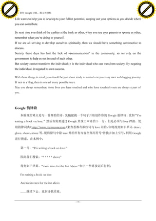 h a n g e Vi                                                                                                                                h a n g e Vi
          XC                 e                                                                                                                        XC                 e
     F-                          w                                                                                                               F-                          w
PD




                                                                                                                                            PD
                                 er




                                                                                                                                                                             er
                           !




                                                                                                                                                                       !
                         W




                                                                                                                                                                     W
                        O




                                                                                                                                                                    O
                      N




                                                                                                                                                                  N
                    y




                                                                                                                                                                y
                 bu




                                                                                                                                                             bu
               to




                                                                                                                                                           to
                                     48. 创作 Google 诗歌、散文和拼贴
          k




                                                                                                                                                      k
         lic




                                                                                                                                                     lic
     C




                                                                                                                                                 C
w




                                                                                                                                            w
                                 m




                                                                                                                                                                             m
     w                                                                                                                                           w
w




                                                                                                                                             w
                                o




                                                                                                                                                                            o
         .d o                   .c                                                                                                                   .d o                   .c
                c u -tr a c k                                                                                                                               c u -tr a c k

                                     Life wants to help you to develop to your fullest potential, scoping out your options as you decide where
                                     you can contribute.

                                     So next time you think of the cashier at the bank as other, when you see your parents or spouse as other,
                                     remember what you‘re doing to yourself.
                                     If we are all striving to develop ourselves spiritually, then we should have something constructive to
                                     discuss.
                                     Society these days has lost the lack of ―
                                                                             communication‖ in the community, so we rely on the
                                     government to help us out instead of each other.
                                     But society cannot transform the individual; it is the individual who can transform society. By negating
                                     the individual, it negated its own success.

                                     With these things in mind, you should be just about ready to embark on your very own web logging journey.
                                     If not in a blog, then in one of many possible ways.
                                     May you always remember: those lives you have touched and who have touched yours are always a part of
                                     you.




                                     Google 韵律诗

                                            本游戏的难点是写一首押韵的诗，先随便挑一个句子开始创作你的 Google 韵律诗。比如“I’m
                                     writing a book on love.”然后你需要通过 Google 来找出本诗的下一行，但是必须与 love 押韵。使
                                     用韵律词典（http://www.rhymezone.com）来查看都有那些词与 love 同韵，你将找到如下单词：dove、
                                     glove、shove、above 等。现将原句中除 love 外的所有内容全部用符号*替换并加上引号，利用 Google
                                     进行搜索。在本例中：

                                            第一行：―I’m writing a book on love.‖

                                            因此我们搜索：―* * * * * above‖

                                            得到如下结果：―room rates for the Inn Above.‖加上一些连接词后得到：

                                            I’m writing a book on love

                                            And room rates for the inn above

                                            ……继续下去，直到诗歌结束。


                                                                                            - 178 -
 