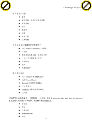 h a n g e Vi                                                                                             h a n g e Vi
          XC                 e                                                                                     XC                 e
     F-                          w                                                                            F-                          w
PD




                                                                                                         PD
                                 er




                                                                                                                                          er
                           !




                                                                                                                                    !
                         W




                                                                                                                                  W
                        O




                                                                                                                                 O
                      N




                                                                                                                               N
                    y




                                                                                                                             y
                 bu




                                                                                                                          bu
               to




                                                                                                                        to
                                                                                       55 种用 Google 找乐子的方法
          k




                                                                                                                   k
         lic




                                                                                                                  lic
     C




                                                                                                              C
w




                                                                                                         w
                                 m




                                                                                                                                          m
     w                                                                                                        w
w




                                                                                                         w
                                o




                                                                                                                                         o
         .d o                   .c                                                                                .d o                   .c
                c u -tr a c k                                                                                            c u -tr a c k




                                       什么不是一切？
                                               金钱
                                               赢得奖励，或者在比赛中获胜
                                               维基百科
                                               沙拉
                                               生态学
                                               速度
                                               基本工资
                                               技术优势


                                       什么是生命中最好的免费事物？
                                               Sun Java Studio Enterprise 8.0 软件
                                               计算机
                                               芝加哥文化中心的一流音乐工程
                                               21 点（扑克牌游戏）在线
                                               商业机会
                                               微笑
                                               西雅图港市


                                       谁让狗出局？
                                               49ers（旧金山著名橄榄球队）
                                               Karl, Bob, and Paulie
                                               Rumsfeld（美国国防部长）
                                               FOX 电视台
                                               Karl Rove(布什高级政治顾问)
                                               任天堂


                                     应该把什么和洗澡水一同倒掉？（注者注：原谚语―Throw the Baby Out With the Bathwater‖
                                     意指把婴儿和洗澡水一齐倒掉，不分精华糟粕全盘否定。）
                                               音乐家
                                               王冠
                                               性变态者
                                               BabyCenter.com

                                               裂缝
                                                                              - 13 -
 