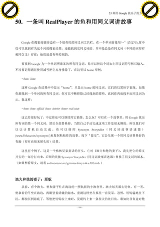 h a n g e Vi                                                                                                                h a n g e Vi
          XC                 e                                                                                                        XC                 e
     F-                          w                                                                                               F-                          w
PD




                                                                                                                            PD
                                 er




                                                                                                                                                             er
                           !




                                                                                                                                                       !
                         W




                                                                                                                                                     W
                        O




                                                                                                                                                    O
                      N




                                                                                                                                                  N
                    y




                                                                                                                                                y
                 bu




                                                                                                                                             bu
               to




                                                                                                                                           to
                                                                                                          55 种用 Google 找乐子的方法
          k




                                                                                                                                      k
         lic




                                                                                                                                     lic
     C




                                                                                                                                 C
w




                                                                                                                            w
                                 m




                                                                                                                                                             m
     w                                                                                                                           w
w




                                                                                                                            w
                                o




                                                                                                                                                            o
         .d o                   .c                                                                                                   .d o                   .c
                c u -tr a c k                                                                                                               c u -tr a c k



                                     50. 一条叫 RealPlayer 的鱼和用同义词讲故事


                                        Google 在搜索按钮旁边有一个很有用的同义词工具栏。在一个单词前使用―~‖ (否定号),你不
                                     仅可以找到有关这个词的搜索结果，还能找到它同义词的。并不是总是有同义词（不同的词却有
                                     相同含义）存在；他们还是有些差别的。

                                        要找到 Google 为一个单词所准备的所有同义词，你可以把这个词加上同义词符号然后输入，
                                     不过要记得通过使用减号把它本身排除了。在这里以 home 举例：

                                        ~home -home

                                        这样 Google 在结果中不显示“home”，只显示 home 的同义词。它们将以黑体字表现。如果
                                     你想找到一个单词的所有同义词，你可以不断排除已经找到的那些，直到你再也找不出同义词为
                                     止，象这样：

                                        ~home -home -official -house -interior -homer -real-estate

                                        这已经很好玩了，不过你还可以继续用它搞怪。怎么玩？可以在一个故事里，用 Google 找出
                                     所有词的第一个同义词，然后全部替换掉。当然自己手动完成这项工作是很无聊的，所以我们可
                                     以 让 计 算 机 自 动 完 成 。 你 可 以 使 用 Synonym Storyteller （ 同 义 词 故 事 讲 述 器 ）
                                     (www.55fun.com/synonym/)来复制粘贴你的故事。按下“提交”，它会呈现一个用同义词替换好的
                                     有趣（有时也很无厘头的）结果。

                                        这里有个例子，这是一个格林兄弟童话的开头。它叫《渔夫和他的妻子》，我先把它的原文
                                     开头的一部分打出来，后面的是被 Synonym Storyteller
                                                                       （同义词故事讲述器）替换了同义词的版本。
                                     （如果想看原文，请看 authorama.com/grimms-fairy-tales-10.html。）




                                     渔夫和他的妻子：原版

                                        从前，有个渔夫，他和妻子住在海边的一所肮脏的小渔舍里。渔夫每天都去钓鱼，有一天，
                                     他拿着钓竿坐在海边，两眼望着清澈的海水，竟就这样坐在那里一直发呆。忽然，钓钩猛地往下
                                     沉，都快沉到海底了。等他把钓钩拉上来时，发现钓上来一条很大的比目鱼。谁知比目鱼竟对他

                                                                                                - 185 -
 