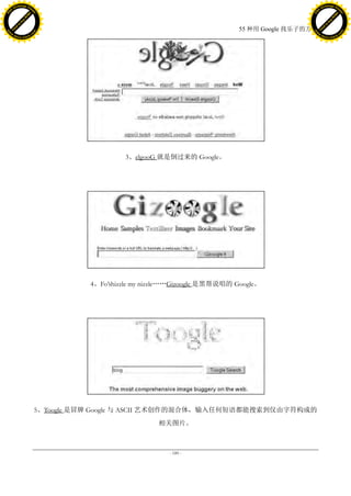 h a n g e Vi                                                                                              h a n g e Vi
          XC                 e                                                                                      XC                 e
     F-                          w                                                                             F-                          w
PD




                                                                                                          PD
                                 er




                                                                                                                                           er
                           !




                                                                                                                                     !
                         W




                                                                                                                                   W
                        O




                                                                                                                                  O
                      N




                                                                                                                                N
                    y




                                                                                                                              y
                 bu




                                                                                                                           bu
               to




                                                                                                                         to
                                                                                        55 种用 Google 找乐子的方法
          k




                                                                                                                    k
         lic




                                                                                                                   lic
     C




                                                                                                               C
w




                                                                                                          w
                                 m




                                                                                                                                           m
     w                                                                                                         w
w




                                                                                                          w
                                o




                                                                                                                                          o
         .d o                   .c                                                                                 .d o                   .c
                c u -tr a c k                                                                                             c u -tr a c k




                                                        3、elgooG 就是倒过来的 Google。




                                               4、Fo’shizzle my nizzle„„Gizoogle 是黑帮说唱的 Google。




                                     5、Toogle 是冒牌 Google 与 ASCII 艺术创作的混合体，输入任何短语都能搜索到仅由字符构成的
                                                                 相关图片。



                                                                    - 189 -
 