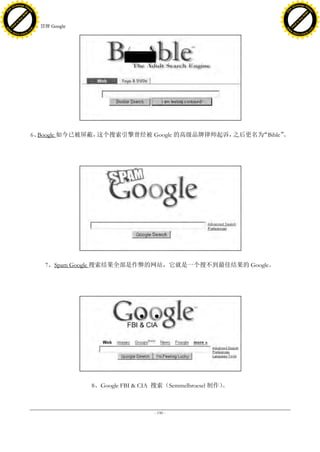 h a n g e Vi                                                                                    h a n g e Vi
          XC                 e                                                                            XC                 e
     F-                          w                                                                   F-                          w
PD




                                                                                                PD
                                 er




                                                                                                                                 er
                           !




                                                                                                                           !
                         W




                                                                                                                         W
                        O




                                                                                                                        O
                      N




                                                                                                                      N
                    y




                                                                                                                    y
                 bu




                                                                                                                 bu
               to




                                                                                                               to
                                     51. 冒牌 Google
          k




                                                                                                          k
         lic




                                                                                                         lic
     C




                                                                                                     C
w




                                                                                                w
                                 m




                                                                                                                                 m
     w                                                                                               w
w




                                                                                                w
                                o




                                                                                                                                o
         .d o                   .c                                                                       .d o                   .c
                c u -tr a c k                                                                                   c u -tr a c k




                                     6、Boogle 如今已被屏蔽，这个搜索引擎曾经被 Google 的高级品牌律师起诉，之后更名为“Bible”。




                                          7、Spam Google 搜索结果全部是作弊的网站，它就是一个搜不到最佳结果的 Google。




                                                     8、Google FBI & CIA 搜索（Semmelbroesel 制作）。



                                                                       - 190 -
 