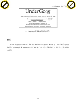 h a n g e Vi                                                                                      h a n g e Vi
          XC                 e                                                                              XC                 e
     F-                          w                                                                     F-                          w
PD




                                                                                                  PD
                                 er




                                                                                                                                   er
                           !




                                                                                                                             !
                         W




                                                                                                                           W
                        O




                                                                                                                          O
                      N




                                                                                                                        N
                    y




                                                                                                                      y
                 bu




                                                                                                                   bu
               to




                                                                                                                 to
                                                                                55 种用 Google 找乐子的方法
          k




                                                                                                            k
         lic




                                                                                                           lic
     C




                                                                                                       C
w




                                                                                                  w
                                 m




                                                                                                                                   m
     w                                                                                                 w
w




                                                                                                  w
                                o




                                                                                                                                  o
         .d o                   .c                                                                         .d o                   .c
                c u -tr a c k                                                                                     c u -tr a c k




                                                     14、UnderGoos 是搜索内衣的搜索引擎。




                                     附注

                                       你可以在 Google 里面搜索上述搜索引擎的标题——Aloogle、Koogle 等（这是它们的 Google
                                     的书签，Googlonym 或 Memomark„„）有时候，它们只有一个模样而已，并不是一个完整的搜
                                     索引擎。




                                                                - 193 -
 