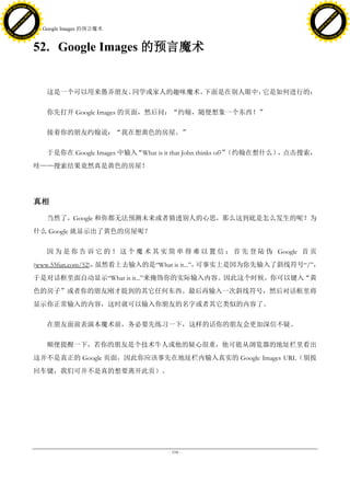 h a n g e Vi                                                                                                 h a n g e Vi
          XC                 e                                                                                         XC                 e
     F-                          w                                                                                F-                          w
PD




                                                                                                             PD
                                 er




                                                                                                                                              er
                           !




                                                                                                                                        !
                         W




                                                                                                                                      W
                        O




                                                                                                                                     O
                      N




                                                                                                                                   N
                    y




                                                                                                                                 y
                 bu




                                                                                                                              bu
               to




                                                                                                                            to
                                     52. Google Images 的预言魔术
          k




                                                                                                                       k
         lic




                                                                                                                      lic
     C




                                                                                                                  C
w




                                                                                                             w
                                 m




                                                                                                                                              m
     w                                                                                                            w
w




                                                                                                             w
                                o




                                                                                                                                             o
         .d o                   .c                                                                                    .d o                   .c
                c u -tr a c k                                                                                                c u -tr a c k



                                     52. Google Images 的预言魔术


                                         这是一个可以用来愚弄朋友、同学或家人的趣味魔术。下面是在别人眼中，它是如何进行的：

                                         你先打开 Google Images 的页面，然后问：“约翰，随便想象一个东西！”

                                         接着你的朋友约翰说：“我在想黄色的房屋。”

                                         于是你在 Google Images 中输入“What is it that John thinks of?”（约翰在想什么） 点击搜索，
                                                                                                        ，
                                     哇——搜索结果竟然真是黄色的房屋！




                                     真相

                                         当然了，Google 和你都无法预测未来或者猜透别人的心思，那么这到底是怎么发生的呢？为
                                     什么 Google 就显示出了黄色的房屋呢？

                                         因 为 是 你 告 诉 它 的 ！ 这 个 魔 术 其 实 简 单 得 难 以 置 信 ： 首 先 登 陆 伪 Google 首 页
                                     (www.55fun.com/52)，虽然看上去输入的是―What is it...‖，可事实上是因为你先输入了斜线符号―/‖，
                                     于是对话框里面自动显示―What is it...‖来掩饰你的实际输入内容。因此这个时候，你可以键入“黄
                                     色的房子”或者你的朋友刚才提到的其它任何东西。最后再输入一次斜线符号，然后对话框里将
                                     显示你正常输入的内容，这时就可以输入你朋友的名字或者其它类似的内容了。

                                         在朋友面前表演本魔术前，务必要先练习一下，这样的话你的朋友会更加深信不疑。

                                         顺便提醒一下，若你的朋友是个技术牛人或他的疑心很重，他可能从浏览器的地址栏里看出
                                     这并不是真正的 Google 页面，因此你应该事先在地址栏内输入真实的 Google Images URL（别按
                                     回车键，我们可并不是真的想要离开此页）。




                                                                        - 194 -
 