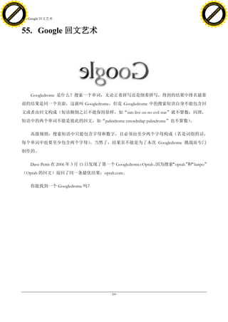 h a n g e Vi                                                                                                  h a n g e Vi
          XC                 e                                                                                          XC                 e
     F-                          w                                                                                 F-                          w
PD




                                                                                                              PD
                                 er




                                                                                                                                               er
                           !




                                                                                                                                         !
                         W




                                                                                                                                       W
                        O




                                                                                                                                      O
                      N




                                                                                                                                    N
                    y




                                                                                                                                  y
                 bu




                                                                                                                               bu
               to




                                                                                                                             to
                                     55. Google 回文艺术
          k




                                                                                                                        k
         lic




                                                                                                                       lic
     C




                                                                                                                   C
w




                                                                                                              w
                                 m




                                                                                                                                               m
     w                                                                                                             w
w




                                                                                                              w
                                o




                                                                                                                                              o
         .d o                   .c                                                                                     .d o                   .c
                c u -tr a c k                                                                                                 c u -tr a c k



                                     55. Google 回文艺术




                                         Googledrome 是什么？搜索一个单词，无论正着拼写还是倒着拼写，得到的结果中排名最靠
                                     前的结果是同一个页面，这就叫 Googledrome。但是 Googledrome 中的搜索短语自身不能包含回
                                     文或者由回文构成（短语颠倒之后不能保持原样，如“rats live on no evil star”就不算数；同理，
                                     短语中的两个单词不能是彼此的回文，如“palindrome emordnilap palindrome”也不算数）
                                                                                             。

                                         高级规则：搜索短语中只能包含字母和数字，且必须由至少两个字母构成（若是词组的话，
                                     每个单词中也要至少包含两个字母）。当然了，结果页不能是为了本次 Googledrome 挑战而专门
                                     制作的。

                                         Dave Pettit 在 2006 年 3 月 15 日发现了第一个 Googledrome：Oprah。
                                                                                              因为搜索“oprah”“harpo”
                                                                                                         和
                                     （Oprah 的回文）返回了同一条最优结果：oprah.com。

                                         你能找到一个 Googledrome 吗？




                                                                        - 200 -
 