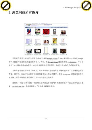 h a n g e Vi                                                                                     h a n g e Vi
          XC                 e                                                                             XC                 e
     F-                          w                                                                    F-                          w
PD




                                                                                                 PD
                                 er




                                                                                                                                  er
                           !




                                                                                                                            !
                         W




                                                                                                                          W
                        O




                                                                                                                         O
                      N




                                                                                                                       N
                    y




                                                                                                                     y
                 bu




                                                                                                                  bu
               to




                                                                                                                to
                                                                               55 种用 Google 找乐子的方法
          k




                                                                                                           k
         lic




                                                                                                          lic
     C




                                                                                                      C
w




                                                                                                 w
                                 m




                                                                                                                                  m
     w                                                                                                w
w




                                                                                                 w
                                o




                                                                                                                                 o
         .d o                   .c                                                                        .d o                   .c
                c u -tr a c k                                                                                    c u -tr a c k



                                     6. 浏览网站所有图片




                                                     你可以使用 Google Image 的―site:‖操作符——也许在 Google
                                       若想要查看某个网站的全部图片，
                                     的网页搜索种你已经使用过该操作符了。例如，在 Google Image 搜索框中输入 site:cnn.com，可以显
                                     示出 CNN 网站上所有的图片。点击搜索结果中的某张图片，你可以进入包含它的相应页面。

                                       当你只想访问某个网站上的图片，而对该站的文字内容丝毫不感兴趣的话，这个捷径会十分
                                     有趣。同样的，你也可以在针对该站的搜索中加上附加关键字。搜索 site:sina.com 胡锦涛可以得到
                                     新浪网上所有胡锦涛主席的照片以及一切与他相关的图片。

                                       想要在一个比 CNN 有趣一些的网站上试试这个功能吗？我推荐你输入下面这段语句进行搜
                                     索：site:worth1000.com，你将看到数以千计的非常精彩的图片。




                                                                  - 15 -
 