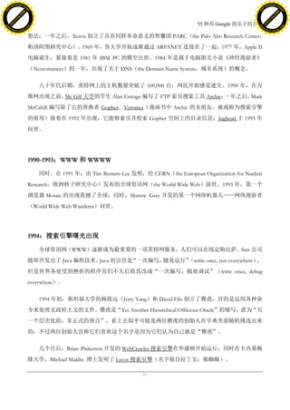 h a n g e Vi                                                                                                        h a n g e Vi
          XC                 e                                                                                                XC                 e
     F-                          w                                                                                       F-                          w
PD




                                                                                                                    PD
                                 er




                                                                                                                                                     er
                           !




                                                                                                                                               !
                         W




                                                                                                                                             W
                        O




                                                                                                                                            O
                      N




                                                                                                                                          N
                    y




                                                                                                                                        y
                 bu




                                                                                                                                     bu
               to




                                                                                                                                   to
                                                                                              55 种用 Google 找乐子的方法
          k




                                                                                                                              k
         lic




                                                                                                                             lic
     C




                                                                                                                         C
w




                                                                                                                    w
                                 m




                                                                                                                                                     m
     w                                                                                                                   w
w




                                                                                                                    w
                                o




                                                                                                                                                    o
         .d o                   .c                                                                                           .d o                   .c
                c u -tr a c k                                                                                                       c u -tr a c k

                                     想法；一年之后，Xerox 创立了具有同样革命意义的智囊团 PARC（the Palo Alto Research Center，
                                     帕洛阿图研究中心）。1969 年，各大学开始逐渐通过 ARPANET 连接在了一起；1977 年，Apple II
                                     电脑诞生；紧接着是 1981 年 IBM PC 的横空出世。1984 年是属于电脑朋克小说《神经漫游者》
                                     （Neuromancer）的一年，出现了关于 DNS（the Domain Name System，域名系统）的概念。

                                        八十年代后期，英特网上的主机数量突破了 100,000 台，网民开始感觉迷失。1990 年，在万
                                     维网出现之前， Gill 大学的学生 Alan Emtage 编写了 FTP 索引搜索工具 Archie；
                                            Mc                                            一年之后，Mark
                                     McCahill 编写除了它的替换者 Gopher。Veronica（漫画书中 Archie 的女朋友，被戏称为搜索引擎
                                     的祖母）接着在 1992 年出现，它能够索引并检索 Gopher 空间上的目录信息；Jughead 于 1993 年
                                     问世。




                                     1990-1993：WWW 和 WWWW

                                        同时，在 1991 年，由 Tim Berners-Lee 发明，经 CERN（the European Organization for Nuclear
                                     Research，欧洲核子研究中心）发布的全球资讯网（the World Wide Web）面世。1993 年，第一个
                                     浏览器 Mosaic 的出现震撼了全球；同时，Mattew Gray 开发的第一个网络机器人——网络漫游者
                                     （World Wide Web Wanderer）问世。




                                     1994：搜索引擎曙光出现

                                        全球资讯网（WWW）逐渐成为最重要的一项英特网服务，人们可以在线定购比萨。Sun 公司
                                     随即开发出了 Java 编程技术。Java 的宗旨是“一次编写，    （write once, run everywhere）
                                                                     随处运行”                           ，
                                     但是世界各处受到挫折的程序员们不久后将其改成“一次编写，随处调试”（write once, debug
                                     everywhere）。

                                        1994 年初，斯坦福大学的杨致远（Jerry Yang）和 David Filo 创立了雅虎，目的是运用各种命
                                     令来处理无政府主义的文件。雅虎是“Yet Another Hierarchical Officious Oracle”的缩写，意为“另
                                     一个层次化的、非正式的预言”，看上去似乎可能是两位雅虎的创始人在字典里面随机挑选出来
                                     的，不过两位创始人宣称它们喜欢这个名字是因为它们认为自己就是“雅虎”。

                                        几个月后，Brian Pinkerton 开发的 WebCrawler 搜索引擎在华盛顿开始运行；同时在卡内基梅
                                     隆大学，Michael Maldin 博士发明了 Lycos 搜索引擎（名字取自拉丁文：狼蜘蛛）。

                                                                           - 17 -
 