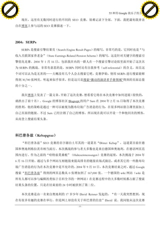 h a n g e Vi                                                                                         h a n g e Vi
          XC                 e                                                                                 XC                 e
     F-                          w                                                                        F-                          w
PD




                                                                                                     PD
                                 er




                                                                                                                                      er
                           !




                                                                                                                                !
                         W




                                                                                                                              W
                        O




                                                                                                                             O
                      N




                                                                                                                           N
                    y




                                                                                                                         y
                 bu




                                                                                                                      bu
               to




                                                                                                                    to
                                                                                   55 种用 Google 找乐子的方法
          k




                                                                                                               k
         lic




                                                                                                              lic
     C




                                                                                                          C
w




                                                                                                     w
                                 m




                                                                                                                                      m
     w                                                                                                    w
w




                                                                                                     w
                                o




                                                                                                                                     o
         .d o                   .c                                                                            .d o                   .c
                c u -tr a c k                                                                                        c u -tr a c k

                                        现在，这里有无数同时进行的不同的 SEO 竞赛，很难记录下全部。下面，我把最初我曾亲
                                     自在博客上参与过的 SEO 竞赛描述一下。




                                     2004：SERPs

                                        SERPs 是搜索引擎结果页（Search Engine Result Pages）的缩写，非常巧的是，它同时也是“与
                                     收入关联国家养老金”（State Earnings-Related Pension Scheme）的缩写，这是针对关键字的搜索引
                                     擎优化竞赛。2004 年 1 月 16 日，包括我在内的一群人在一个搜索引擎讨论组里面开始了这次名
                                     为 SERPs 的挑战。非常有意思的是，SERPs 同时还有自我参考（self-referential）的含义，而且这
                                     个词可以认为是无害的——大概没有几个人会去搜索它吧。竞赛伊始，使用 SERPs 进行搜索能够
                                     得到 30,700 张网页，听起来似乎很多，但是这只是搜索―激动的演讲者手册领域‖得到的页面总量
                                     的十分之一。

                                        我在博客上发表了一篇文章，开始了这次竞赛，想看看它将在本次竞赛中如何进展（很快的，
                                     就跌出了前十名）。Google 的博客社区 Blogsopt 的用户 Sam 在 2004 年 2 月 16 日取得了本次竞赛
                                     的胜利，他的策略是通过一种可以被视为散布垃圾广告消息的行为，在很多网站留言薄里面加上
                                     自己页面的链接。不过 Sam 已经注销了自己的博客，所以现在我可以开设一个和他同名的博客，
                                     从而登上搜索结果头条。




                                     科巴普各兹（Kebapgraz）

                                        “科巴普各兹”SEO 竞赛的名字源自土耳其的一道菜名“Döner Kebap”，这道菜目前在德
                                     国和奥地利格拉茨市相当流行。本次挑战的参与者大多数也是来自德国和奥地利，在德语网页范
                                     围内进行。作为之前的“哈特兹莫桑根”（Haltezeitmessungen）竞赛的延续，本次挑战于 2004 年
                                     6 月 16 日开始。通过与多个网站互相链接来提高排名的链接农场式做法，或者其它的一些散布垃
                                     圾广告消息的行为在本次竞赛中是不允许的。2004 年 9 月 10 日，本次竞赛结束之时，通过 Google
                                     搜索“科巴普各兹”得到的网页总数从 0 张增加到了 167,000 张。一个德国的 wiki 网站（wiki 是
                                     所有人都可以参与编辑的类似于百科全书的一种网站）在竞赛过程中的大多数时候都占据了搜索
                                     结果头条的位置，只是在结束前的 24 小时被挤到了第二位。

                                        本次竞赛是由一名来自奥地利的 17 岁少年 David Reisner 发起的，“有一天我突然想到，现
                                     在有很多有趣的竞赛在举行，但是网上却没有关于科巴普的信息”David 说。我问他从这次竞赛
                                                                   - 19 -
 