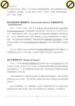 h a n g e Vi                                                                                                    h a n g e Vi
          XC                 e                                                                                            XC                 e
     F-                          w                                                                                   F-                          w
PD




                                                                                                                PD
                                 er




                                                                                                                                                 er
                           !




                                                                                                                                           !
                         W




                                                                                                                                         W
                        O




                                                                                                                                        O
                      N




                                                                                                                                      N
                    y




                                                                                                                                    y
                 bu




                                                                                                                                 bu
               to




                                                                                                                               to
                                     7. Google 运动简史
          k




                                                                                                                          k
         lic




                                                                                                                         lic
     C




                                                                                                                     C
w




                                                                                                                w
                                 m




                                                                                                                                                 m
     w                                                                                                               w
w




                                                                                                                w
                                o




                                                                                                                                                o
         .d o                   .c                                                                                       .d o                   .c
                c u -tr a c k                                                                                                   c u -tr a c k

                                     中学习到了什么东西，他答道一个人应该事先认识清楚竞赛的规则，以免日后像他那样与别人发
                                     生长期的冲突。他还提到，“在 SEO 竞赛中，这里有一个小窍门：先奉献，你将会得到回报；
                                     还有一个建议，多链接”。




                                     斯克尼特兹米特卡特欧佛萨拉（Schnitzelmitkartoffelsalat）和格帕登弗日伦
                                     （Gepardenforellen）

                                         另 外 一 个 德 语 Google 竞 赛 针 对 关 键 词 ― 斯 克 尼 特 兹 米 特 卡 特 欧 佛 萨
                                     拉‖(Schnitzelmitkartoffelsalat)，它的意思是配土豆沙拉的牛排。它由 Steffi Abel 与 2002 年 10 月 15
                                     日在一个德语讨论组启动，那时，在 Google 搜索“斯克尼特兹米特卡特欧佛萨拉”得不到任何页
                                     面；三年以后，能够搜索到 22,000 个页面。德国站长 Lars Kasper 利用他的网站参与了本次活动，
                                     他说，“斯克尼特兹米特卡特欧佛萨拉”搜索结果的变化和―特勒弗得辛非兹尔斯杜迪‖（针对保
                                     护电话安全的研究）以及―沃尔尼其特费斯克米特卡特欧弗萨拉‖（配土豆沙拉的鲸鱼）的变化是
                                     同步的。

                                         不久之后，德国的 Google 运动开始因为竞赛―胡明希·
                                                                     格帕登弗日伦‖的出现而火爆起来。它
                                     由德国最大的 IT 杂志《上下线》发起，如今这两个关键词可以返回多达 3,000,000 张网页。




                                     曼吉尔•德•斯佳吉内（Mangeur de Cigogne）

                                         不久后，一个针对关键词―曼吉尔•德•斯佳吉内‖的法国 Google 运动由 Promo-Web 启动，活动
                                     从 2004 年 3 月开始，至 2004 年 6 月 15 日结束，这可能是所有搜索引擎优化竞赛中最古怪的和最
                                     使人着迷的其中之一了。整个竞赛的内容全部由法语呈现，若你对这种语言不熟悉的话是很难搞
                                     清楚到底都发生了些什么的。

                                         “曼吉尔•德•斯佳吉内”到底是什么意思呢？逐字翻译出来意为吃鹳的人。但是在来自法国
                                     南部的 Jerome Chesnot 看来，“它什么也不是，选择这个短语只是为了不影响 Google 的其它搜索
                                     结果而已”。

                                         Jerome 在比赛的最后 15 天一直保持着第一的位置，但是最后掉到了第二位。他说就 HTML
                                     优化和其它技术方面的工作来看，参加“曼吉尔•德•斯佳吉内”竞赛真的是一次宝贵的经历。




                                                                         - 20 -
 