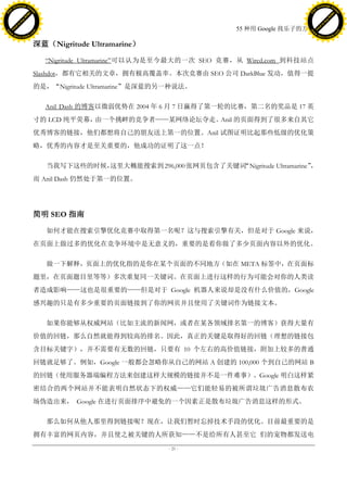 h a n g e Vi                                                                                       h a n g e Vi
          XC                 e                                                                               XC                 e
     F-                          w                                                                      F-                          w
PD




                                                                                                   PD
                                 er




                                                                                                                                    er
                           !




                                                                                                                              !
                         W




                                                                                                                            W
                        O




                                                                                                                           O
                      N




                                                                                                                         N
                    y




                                                                                                                       y
                 bu




                                                                                                                    bu
               to




                                                                                                                  to
                                                                                 55 种用 Google 找乐子的方法
          k




                                                                                                             k
         lic




                                                                                                            lic
     C




                                                                                                        C
w




                                                                                                   w
                                 m




                                                                                                                                    m
     w                                                                                                  w
w




                                                                                                   w
                                o




                                                                                                                                   o
         .d o                   .c                                                                          .d o                   .c
                c u -tr a c k                                                                                      c u -tr a c k


                                     深蓝（Nigritude Ultramarine）

                                       ―Nigritude Ultramarine‖可以认为是至今最大的一次 SEO 竞赛，从 Wired.com 到科技站点
                                     Slashdot，都有它相关的文章，拥有极高覆盖率。本次竞赛由 SEO 公司 DarkBlue 发动，值得一提
                                     的是，“Nigritude Ultramarine”是深蓝的另一种说法。

                                       Anil Dash 的博客以微弱优势在 2004 年 6 月 7 日赢得了第一轮的比赛，第二名的奖品是 17 英
                                     寸的 LCD 纯平荧幕，由一个挑衅的竞争者——某网络论坛夺走。Anil 的页面得到了很多来自其它
                                     优秀博客的链接，他们都想将自己的朋友送上第一的位置。Anil 试图证明比起那些低级的优化策
                                     略，优秀的内容才是至关重要的，他成功的证明了这一点！

                                                 这里大概能搜索到 296,000 张网页包含了关键词
                                        当我写下这些的时候，                        “Nigritude Ultramarine”，
                                     而 Anil Dash 仍然处于第一的位置。




                                     简明 SEO 指南

                                        如何才能在搜索引擎优化竞赛中取得第一名呢？这与搜索引擎有关，但是对于 Google 来说，
                                     在页面上做过多的优化在竞争环境中是无意义的，重要的是看你做了多少页面内容以外的优化。

                                        做一下解释，页面上的优化指的是你在某个页面的不同地方（如在 META 标签中，在页面标
                                     题里，在页面题目里等等）多次重复同一关键词。在页面上进行这样的行为可能会对你的人类读
                                     者造成影响——这也是很重要的——但是对于 Google 机器人来说却是没有什么价值的，Google
                                     感兴趣的只是有多少重要的页面链接到了你的网页并且使用了关键词作为链接文本。

                                        如果你能够从权威网站（比如主流的新闻网，或者在某各领域排名第一的博客）获得大量有
                                     价值的回链，那么自然就能得到较高的排名。因此，真正的关键是取得好的回链（理想的链接包
                                     含目标关键字），并不需要有无数的回链，只要有 10 个左右的高价值链接，附加上较多的普通
                                     回链就足够了。例如，Google 一般都会忽略你从自己的网站 A 创建的 100,000 个到自己的网站 B
                                     的回链（使用服务器端编程方法来创建这样大规模的链接并不是一件难事）。Google 明白这样紧
                                     密结合的两个网站并不能表明自然状态下的权威——它们能轻易的被所谓垃圾广告消息散布农
                                     场伪造出来， Google 在进行页面排序中避免的一个因素正是散布垃圾广告消息这样的形式。

                                        那么如何从他人那里得到链接呢？现在，让我们暂时忘掉技术手段的优化。目前最重要的是
                                     拥有丰富的网页内容，并且使之被关键的人所获知——不是给所有人甚至它 们的宠物都发送电
                                                                   - 21 -
 