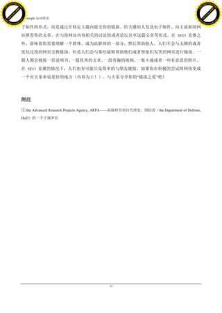 h a n g e Vi                                                                                                               h a n g e Vi
          XC                 e                                                                                                       XC                 e
     F-                          w                                                                                              F-                          w
PD




                                                                                                                           PD
                                 er




                                                                                                                                                            er
                           !




                                                                                                                                                      !
                         W




                                                                                                                                                    W
                        O




                                                                                                                                                   O
                      N




                                                                                                                                                 N
                    y




                                                                                                                                               y
                 bu




                                                                                                                                            bu
               to




                                                                                                                                          to
                                     7. Google 运动简史
          k




                                                                                                                                     k
         lic




                                                                                                                                    lic
     C




                                                                                                                                C
w




                                                                                                                          w
                                 m




                                                                                                                                                            m
     w                                                                                                                          w
w




                                                                                                                           w
                                o




                                                                                                                                                           o
         .d o                   .c                                                                                                  .d o                   .c
                c u -tr a c k                                                                                                              c u -tr a c k

                                     子邮件的形式，而是通过在特定主题内提交你的链接、给关键的人发送电子邮件、向主流新闻网
                                     站推荐你的文章、在与你网站内容相关的讨论组或者论坛共享这篇文章等形式。在 SEO 竞赛之
                                     外，意味着你需要理解一个群体，成为此群体的一部分，然后帮助他人。人们不会与无聊的或者
                                     优化过度的网页交换链接，但是人们会与那些能够帮助他们或者使他们发笑的网页进行链接。一
                                     般人都会链接一份说明书、一篇优秀的文章、一段有趣的视频、一集卡通或者一些有意思的照片。
                                     在 SEO 竞赛的情况下，人们也有可能只是简单的与朋友链接。如果你在积极的尝试将网络变成
                                     一个对大家来说更好的地方（内容为王！），与大家分享你的―链接之爱‖吧！




                                     附注

                                     ①.the Advanced Research Projects Agency, ARPA——高级研究项目代理处，国防部（the Department of Defense,
                                     DoD）的一个下属单位




                                                                               - 22 -
 
