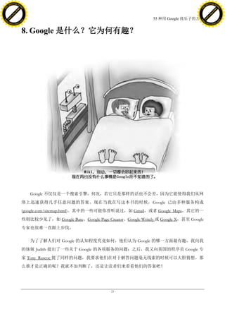 h a n g e Vi                                                                                                     h a n g e Vi
          XC                 e                                                                                             XC                 e
     F-                          w                                                                                    F-                          w
PD




                                                                                                                 PD
                                 er




                                                                                                                                                  er
                           !




                                                                                                                                            !
                         W




                                                                                                                                          W
                        O




                                                                                                                                         O
                      N




                                                                                                                                       N
                    y




                                                                                                                                     y
                 bu




                                                                                                                                  bu
               to




                                                                                                                                to
                                                                                            55 种用 Google 找乐子的方法
          k




                                                                                                                           k
         lic




                                                                                                                          lic
     C




                                                                                                                      C
w




                                                                                                                 w
                                 m




                                                                                                                                                  m
     w                                                                                                                w
w




                                                                                                                 w
                                o




                                                                                                                                                 o
         .d o                   .c                                                                                        .d o                   .c
                c u -tr a c k                                                                                                    c u -tr a c k



                                     8. Google 是什么？它为何有趣？




                                        Google 不仅仅是一个搜索引擎，何况，若它只是那样的话也不会差，因为它能使得我们从网
                                     络上迅速获得几乎任意问题的答案。现在当我在写这本书的时候，Google 已由多种服务构成
                                     (google.com/sitemap.html)。其中的一些可能你曾听说过，如 Gmail，或者 Google Maps，其它的一
                                     些则比较少见了，如 Google Base、Google Page Creator、Google Writely 或 Google X，甚至 Google
                                     专家也很难一直跟上步伐。

                                        为了了解人们对 Google 的认知程度究竟如何，他们认为 Google 的哪一方面最有趣，我向我
                                     的妹妹 Judith 提出了一些关于 Google 的各项服务的问题；之后，我又向英国的程序员 Google 专
                                     家 Tony Ruscoe 提了同样的问题，我要求他们在对于解答问题毫无线索的时候可以大胆猜想。那
                                     么谁才是正确的呢？我就不加判断了，还是让读者们来看看他们的答案吧！




                                                                          - 23 -
 