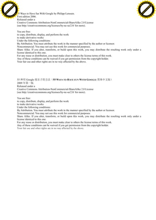 h a n g e Vi                                                                                                                                         h a n g e Vi
          XC                 e                                                                                                                                 XC                 e
     F-                          w                                                                                                                        F-                          w
PD




                                                                                                                                                     PD
                                 er




                                                                                                                                                                                      er
                           !




                                                                                                                                                                                !
                         W




                                                                                                                                                                              W
                        O




                                                                                                                                                                             O
                      N




                                                                                                                                                                           N
                    y




                                                                                                                                                                         y
                 bu




                                                                                                                                                                      bu
               to




                                                                                                                                                                    to
          k




                                                                                                                                                               k
                                      55 Ways to Have fun With Google by Philipp Lenssen.
         lic




                                                                                                                                                              lic
     C




                                                                                                                                                          C
w




                                                                                                                                                     w
                                 m




                                                                                                                                                                                      m
     w                                                                                                                                                    w
w




                                                                                                                                                      w
                                o




                                                                                                                                                                                     o
                                .c                                                                                                                                                   .c
                                      First edition 2006.
         .d o                                                                                                                                                 .d o
                c u -tr a c k                                                                                                                                        c u -tr a c k

                                      Released under a
                                      Creative Commons Attribution-NonCommercial-ShareAlike 2.0 License
                                      (see http://creativecommons.org/licenses/by-nc-sa/2.0/ for more).

                                      You are free:
                                      to copy, distribute, display, and perform the work
                                      to make derivative works
                                      Under the following conditions:
                                      By Attribution. You must attribute the work in the manner specified by the author or licensor.
                                      Noncommercial. You may not use this work for commercial purposes.
                                      Share Alike. If you alter, transform, or build upon this work, you may distribute the resulting work only under a
                                      license identical to this one.
                                      For any reuse or distribution, you must make clear to others the license terms of this work.
                                      Any of these conditions can be waived if you get permission from the copyright holder.
                                      Your fair use and other rights are in no way affected by the above.




                                      55 种用 Google 找乐子的方法（55 WAYS TO HAVE FUN WITH G OOGLE 简体中文版）
                                      2009 年第一版.
                                      Released under a
                                      Creative Commons Attribution-NonCommercial-ShareAlike 2.0 License
                                      (see http://creativecommons.org/licenses/by-nc-sa/2.0/ for more).

                                      You are free:
                                      to copy, distribute, display, and perform the work
                                      to make derivative works
                                      Under the following conditions:
                                      By Attribution. You must attribute the work in the manner specified by the author or licensor.
                                      Noncommercial. You may not use this work for commercial purposes.
                                      Share Alike. If you alter, transform, or build upon this work, you may distribute the resulting work only under a
                                      license identical to this one.
                                      For any reuse or distribution, you must make clear to others the license terms of this work.
                                      Any of these conditions can be waived if you get permission from the copyright holder.
                                      Your fair use and other rights are in no way affected by the above.
 