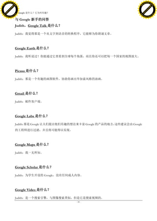 h a n g e Vi                                                                                   h a n g e Vi
          XC                 e                                                                           XC                 e
     F-                          w                                                                  F-                          w
PD




                                                                                               PD
                                 er




                                                                                                                                er
                           !




                                                                                                                          !
                         W




                                                                                                                        W
                        O




                                                                                                                       O
                      N




                                                                                                                     N
                    y




                                                                                                                   y
                 bu




                                                                                                                bu
               to




                                                                                                              to
                                     8. Google 是什么？它为何有趣？
          k




                                                                                                         k
         lic




                                                                                                        lic
     C




                                                                                                    C
w




                                                                                               w
                                 m




                                                                                                                                m
     w                                                                                              w
w




                                                                                               w
                                o




                                                                                                                               o
         .d o                   .c                                                                      .d o                   .c
                c u -tr a c k                                                                                  c u -tr a c k

                                     与 Google 新手的问答
                                     Judith，Google Talk 是什么？

                                     Judith：我觉得那是一个从文字到语音的转换程序，它能够为你朗诵文章。



                                     Google Earth 是什么？

                                     Judith：我听说过！你能通过它查看到全球每个角落，而且你还可以把每一个国家的视图放大。



                                     Picasa 是什么？

                                     Judith：那是一个有趣的画图软件，协助你画出毕加索风格的油画。



                                     Gmail 是什么？

                                     Judith：邮件客户端。



                                     Google Labs 是什么？

                                     Judith：
                                           那是 Google 让人们提出他们有趣的想法来丰富 Google 的产品的地方，这些建议会由 Google
                                     的工程师进行过滤，并且将可能得以实现。



                                     Google Maps 是什么？

                                     Judith：我一无所知。



                                     Google Scholar 是什么？

                                     Judith：为学生开设的 Google，没有任何成人内容。



                                     Google Video 是什么？

                                     Judith：是一个搜索引擎，与图像搜索类似，但是它是搜索视频的。
                                                                 - 24 -
 