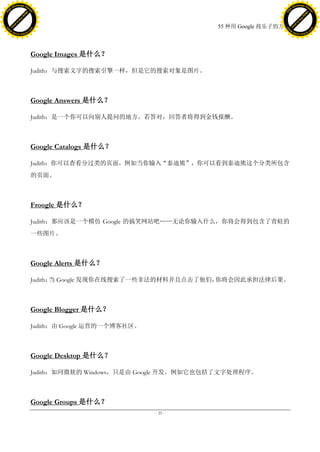 h a n g e Vi                                                                                   h a n g e Vi
          XC                 e                                                                           XC                 e
     F-                          w                                                                  F-                          w
PD




                                                                                               PD
                                 er




                                                                                                                                er
                           !




                                                                                                                          !
                         W




                                                                                                                        W
                        O




                                                                                                                       O
                      N




                                                                                                                     N
                    y




                                                                                                                   y
                 bu




                                                                                                                bu
               to




                                                                                                              to
                                                                             55 种用 Google 找乐子的方法
          k




                                                                                                         k
         lic




                                                                                                        lic
     C




                                                                                                    C
w




                                                                                               w
                                 m




                                                                                                                                m
     w                                                                                              w
w




                                                                                               w
                                o




                                                                                                                               o
         .d o                   .c                                                                      .d o                   .c
                c u -tr a c k                                                                                  c u -tr a c k




                                     Google Images 是什么？

                                     Judith：与搜索文字的搜索引擎一样，但是它的搜索对象是图片。



                                     Google Answers 是什么？

                                     Judith：是一个你可以向别人提问的地方。若答对，回答者将得到金钱报酬。



                                     Google Catalogs 是什么？

                                     Judith：你可以查看分过类的页面，例如当你输入“泰迪熊”，你可以看到泰迪熊这个分类所包含
                                     的页面。



                                     Froogle 是什么？

                                     Judith：那应该是一个模仿 Google 的搞笑网站吧„„无论你输入什么，你将会得到包含了青蛙的
                                     一些图片。



                                     Google Alerts 是什么？

                                     Judith： Google 发现你在线搜索了一些非法的材料并且点击了他们，
                                            当                              你将会因此承担法律后果。



                                     Google Blogger 是什么？

                                     Judith：由 Google 运营的一个博客社区。



                                     Google Desktop 是什么？

                                     Judith：如同微软的 Windows，只是由 Google 开发。例如它也包括了文字处理程序。



                                     Google Groups 是什么？
                                                                  - 25 -
 
