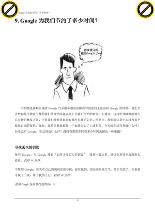 h a n g e Vi                                                                            h a n g e Vi
          XC                 e                                                                    XC                 e
     F-                          w                                                           F-                          w
PD




                                                                                        PD
                                 er




                                                                                                                         er
                           !




                                                                                                                   !
                         W




                                                                                                                 W
                        O




                                                                                                                O
                      N




                                                                                                              N
                    y




                                                                                                            y
                 bu




                                                                                                         bu
               to




                                                                                                       to
                                     9. Google 为我们节约了多少时间？
          k




                                                                                                  k
         lic




                                                                                                 lic
     C




                                                                                             C
w




                                                                                        w
                                 m




                                                                                                                         m
     w                                                                                       w
w




                                                                                        w
                                o




                                                                                                                        o
         .d o                   .c                                                               .d o                   .c
                c u -tr a c k                                                                           c u -tr a c k



                                     9. Google 为我们节约了多少时间？




                                        当网络连接断开或者 Google 自身服务器出故障而导致我们无法访问 Google 的时候，我们才
                                     会想起这个搜索引擎给我们带来的乐趣以及它为我们节约的时间。但通常，这样的故障都能够在
                                     几分钟后恢复正常，于是我们能够重新拥有那些拓展的记忆、图书馆、我们的信息中心以及那个
                                     超级自动答复机。现在，我希望你能想象一下如果失去了上述东西，今天的生活将变成什么样？
                                     如果没有 Google，生活将是什么样？我们将需要多耗费多少时间去解决一些难题？




                                     寻找丢失的钥匙

                                     使用 Google：在 Google 搜索“如何寻找丢失的钥匙”，找到一篇文章，建议你到每个角落都去
                                     看看。耗时 10 分钟。

                                     不使用 Google：你先在自己的房间里面寻找，没有找到。因而变得很生气，然后绝望了。你重新
                                     寻找了一次，终于找到了它。耗时 10 分钟。

                                     使用 Google 为你节约的时间：0



                                                              - 30 -
 