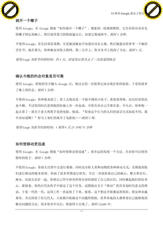 h a n g e Vi                                                                                    h a n g e Vi
          XC                 e                                                                            XC                 e
     F-                          w                                                                   F-                          w
PD




                                                                                                PD
                                 er




                                                                                                                                 er
                           !




                                                                                                                           !
                         W




                                                                                                                         W
                        O




                                                                                                                        O
                      N




                                                                                                                      N
                    y




                                                                                                                    y
                 bu




                                                                                                                 bu
               to




                                                                                                               to
                                                                              55 种用 Google 找乐子的方法
          k




                                                                                                          k
         lic




                                                                                                         lic
     C




                                                                                                     C
w




                                                                                                w
                                 m




                                                                                                                                 m
     w                                                                                               w
w




                                                                                                w
                                o




                                                                                                                                o
         .d o                   .c                                                                       .d o                   .c
                c u -tr a c k                                                                                   c u -tr a c k


                                     剥开一个椰子

                                     使用 Google：在 Google 搜索“如何剥开一个椰子”，搜索到一段视频教程。它告诉你应该首先
                                     将椰子固定到碗上，然后使用菜刀的钝面猛击它，知道它裂成两半。耗时 5 分钟。

                                     不使用 Google：首先向邻居请教，可是她说她也不知道应该怎么做，然后她建议你参考一下她的
                                     烹饪书。就在那天，你和她双双坠入情网。第二天早上，你才从书上找到了方法。耗时 1 天。

                                     使用 Google 为你节约的时间：约 1 天，但是却让你失去了一次恋爱的机会




                                     确认今晚的约会对象是否可靠

                                     使用 Google：将他的名字输入 Google 后，他过去的一次犯罪记录出现在你的面前，于是你放弃
                                     了晚上的约会。耗时 5 分钟。

                                     不使用 Google：你和他见面了，看上去他还是一个挺不错的小伙子，着装很得体，而且经济状况
                                     也不赖。不过你同时注意到他的短袖上有一丝血迹，可你告诉自己不要在意。不久后，你和他一
                                     起去看了一部关于意大利黑手党的电影，他说，“原来这个行当的人们的说话方式如此不同，我
                                     早该知道啊！”你马上匆忙的离开了电影院„„耗时 2 周。

                                     使用 Google 为你节约的时间：1 周零 6 天 23 小时 55 分钟




                                     如何使移动更迅速

                                     使用 Google：在 Google 搜索“如何使移动更迅速”，很幸运的发现一个方法，告诉你可以使用
                                     圆形的轮子。耗时 1 分钟。

                                     不使用 Google：你到大自然中去进行观察，同时也分析人类和动物的各种移动方式，企图找到他
                                     们进行移动的根本原理。你画了很多草图进行研究，并且一直保持着自己的耐心，整天和岩石、
                                     树木、河流生活在一起。你将自己毕生研究所得全部传授给了自己的后代，同时激起他们的好奇
                                     心。紧接着，你的后代从你手中接过了这个任务，试图找出关于“移动”的具有划时代意义的理
                                     论，于是一代传一代，这项工作一直延续了下来。接着，这个想法开始蔓延到邻居、朋友和亲戚
                                     那里，并且持续了好几代人，大家都开始被这个问题所困扰，世界各地的人都希望自己能够找到
                                     解决问题的方法。很多很多年以后，轮胎终于出现了。耗时 12,600 年。

                                                                    - 31 -
 