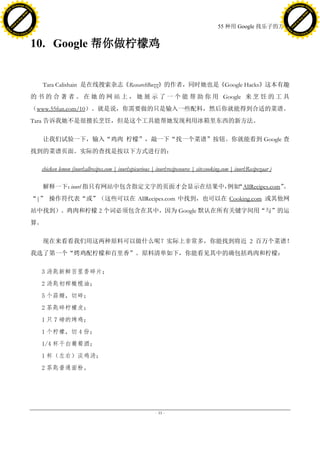 h a n g e Vi                                                                                                                                                 h a n g e Vi
          XC                 e                                                                                                                                         XC                 e
     F-                          w                                                                                                                                F-                          w
PD




                                                                                                                                                             PD
                                 er




                                                                                                                                                                                              er
                           !




                                                                                                                                                                                        !
                         W




                                                                                                                                                                                      W
                        O




                                                                                                                                                                                     O
                      N




                                                                                                                                                                                   N
                    y




                                                                                                                                                                                 y
                 bu




                                                                                                                                                                              bu
               to




                                                                                                                                                                            to
                                                                                                                               55 种用 Google 找乐子的方法
          k




                                                                                                                                                                       k
         lic




                                                                                                                                                                      lic
     C




                                                                                                                                                                  C
w




                                                                                                                                                             w
                                 m




                                                                                                                                                                                              m
     w                                                                                                                                                            w
w




                                                                                                                                                             w
                                o




                                                                                                                                                                                             o
         .d o                   .c                                                                                                                                    .d o                   .c
                c u -tr a c k                                                                                                                                                c u -tr a c k



                                     10. Google 帮你做柠檬鸡


                                        Tara Calishain 是在线搜索杂志《ResearchBuzz》的作者，同时她也是《Google Hacks》这本有趣
                                     的 书 的 合 著 者 。 在 她 的 网 站 上 ， 她 展 示 了 一 个 能 帮 助 你 用 Google 来 烹 饪 的 工 具
                                     （www.55fun.com/10）。就是说，你需要做的只是输入一些配料，然后你就能得到合适的菜谱。
                                     Tara 告诉我她不是很擅长烹饪，但是这个工具能帮她发现利用冰箱里东西的新方法。

                                        让我们试验一下，输入“鸡肉 柠檬”，敲一下“找一个菜谱”按钮。你就能看到 Google 查
                                     找到的菜谱页面。实际的查找是按以下方式进行的：

                                       chicken lemon (inurl:allrecipes.com | inurl:epicurious | inurl:recipesource | site:cooking.com | inurl:Recipezaar )

                                             inurl
                                        解释一下： 指只有网站中包含指定文字的页面才会显示在结果中， “AllRecipes.com”
                                                                      例如               。
                                     “|” 操作符代表“或”（这些可以在 AllRecipes.com 中找到，也可以在 Cooking.com 或其他网
                                     站中找到）。鸡肉和柠檬 2 个词必须包含在其中，因为 Google 默认在所有关键字间用“与”的运
                                     算。

                                        现在来看看我们用这两种原料可以做什么呢？实际上非常多，你能找到将近 2 百万个菜谱！
                                     我选了第一个“烤鸡配柠檬和百里香”。原料清单如下，你能看见其中的确包括鸡肉和柠檬：

                                       3 汤匙新鲜百里香碎片；
                                       2 汤匙初榨橄榄油；
                                       5 个蒜瓣，切碎；
                                       2 茶匙碎柠檬皮；
                                       1 只 7 磅的烤鸡；
                                       1 个柠檬，切 4 份；
                                       1/4 杯干白葡萄酒；
                                       1 杯（左右）淡鸡汤；
                                       2 茶匙普通面粉。




                                                                                               - 33 -
 