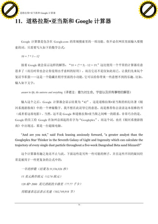 h a n g e Vi                                                                                                                          h a n g e Vi
          XC                 e                                                                                                                  XC                 e
     F-                          w                                                                                                         F-                          w
PD




                                                                                                                                      PD
                                 er




                                                                                                                                                                       er
                           !




                                                                                                                                                                 !
                         W




                                                                                                                                                               W
                        O




                                                                                                                                                              O
                      N




                                                                                                                                                            N
                    y




                                                                                                                                                          y
                 bu




                                                                                                                                                       bu
               to




                                                                                                                                                     to
                                     11. 道格拉斯•亚当斯和 Google 计算器
          k




                                                                                                                                                k
         lic




                                                                                                                                               lic
     C




                                                                                                                                           C
w




                                                                                                                                      w
                                 m




                                                                                                                                                                       m
     w                                                                                                                                     w
w




                                                                                                                                      w
                                o




                                                                                                                                                                      o
         .d o                   .c                                                                                                             .d o                   .c
                c u -tr a c k                                                                                                                         c u -tr a c k



                                     11. 道格拉斯•亚当斯和 Google 计算器


                                         Google 计算器是包含在 Google.com 的常规搜索里的一项功能。你不必在网页里面输入要搜
                                     索的词，只需要写入如下的数学公式：

                                         10 + 7 * 3 – 12

                                         接着 Google 就会显示这样的解答：“10 + (7 * 3) - 12 = 19.”这比使用一个平常的计算器有意
                                     思多了（而且时常也会让你觉得出乎意料的好用），而且它还不是仅如此而已。让我们先来玩个
                                     复活节彩蛋——这是一个隐藏在程序里面的小功能，它可以给你带来一些意想不到的乐趣。比如，
                                     输入如下文字：


                                         answer to life, the universe and everything（译者注：意为对生命，宇宙以及所有事物的解答）


                                         输入这个之后，Google 计算器会显示结果为“42”。这是道格拉斯•亚当斯的科幻名著《银
                                     河系漫游指南》中的一个神秘数字。我不想在此误导它的意思，而是推荐你去读读这本很棒的书
                                     （或者看这部电影） 当然，
                                              。   这不是 Google 和道格拉斯•亚当斯之间唯一的联系。非常巧合的是，
                                     Google 的员工给 Google 在加州总部起的名字为“Googleplex”，而这个词，也在《银河系漫游指
                                     南》中出现过，那是一台超级电脑。

                                         “And are you not,” said Fook leaning anxiously forward, “a greater analyst than the
                                     Googleplex Star Thinker in the Seventh Galaxy of Light and Ingenuity which can calculate the
                                     trajectory of every single dust particle throughout a five-week Dangrabad Beta sand blizzard?”

                                         这个计算器有趣之处还不止与此。下面这些是另外一些可能的例子，并且这些不同的疑问经
                                     常是被用于一些更复杂的公式中的：

                                         一年的秒数（结果为 31,556,926 秒）

                                         15 美元换作欧元（12.74 欧元）

                                         120 磅* 2000 英尺消耗的卡路里（77.77 千卡）

                                         用船速表达法表示光速（582,749,918 节）


                                                                                  - 34 -
 