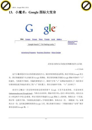 h a n g e Vi                                                                                                 h a n g e Vi
          XC                 e                                                                                         XC                 e
     F-                          w                                                                                F-                          w
PD




                                                                                                             PD
                                 er




                                                                                                                                              er
                           !




                                                                                                                                        !
                         W




                                                                                                                                      W
                        O




                                                                                                                                     O
                      N




                                                                                                                                   N
                    y




                                                                                                                                 y
                 bu




                                                                                                                              bu
               to




                                                                                                                            to
                                     13. 小魔术：Google 图标大变身
          k




                                                                                                                       k
         lic




                                                                                                                      lic
     C




                                                                                                                  C
w




                                                                                                             w
                                 m




                                                                                                                                              m
     w                                                                                                            w
w




                                                                                                              w
                                o




                                                                                                                                             o
         .d o                   .c                                                                                    .d o                   .c
                c u -tr a c k                                                                                                c u -tr a c k



                                     13. 小魔术：Google 图标大变身




                                                                                任何充分绝对完全的技术和魔术没什么区别。

                                                                                                     ――C.Clarke

                                        这个小魔术绝对可以让你的朋友惊奇不已。他们所看到的是这样的：你打开的是 Google 的主
                                     页，然后你随便找个人让他盯着 Google 的图标。然后你用两根手指把 Google 图标中的两个“o”
                                     给遮住。当你移开手指时，有趣的事情发生了，那两个字母“o”从图标里面消失了！现在你可
                                     以要你朋友把手指盖在消失了的“o”的位置上，然后让他移开手指，“o”又回来了！

                                        真 有 什 么 魔 法 ？ 其 实 你 和 你 朋 友 看 到 的 那 个 Google 主 页 不 是 真 的 啦 ， 只 是 仿 制 页
                                     (darkartsmedia.com/Google.html)。当你点击该页时，图标中的字母 o 会在 5 秒以后消失。再次点击
                                     后 5 秒这两个字母又会重现。所以当你用手指遮住 Google 图标上 o 的时候，悄悄点击一下页面，
                                     然后等一会移开手指。当你朋友再次遮住 o 字母的位置时，你再点击一次。（顺便说一句，如果
                                     再点击一次，这页就会跳转到真的 Google 主页，那么你就可以演示一下搜索功能以“证明”刚才
                                     那页是真的 Google 哦。）




                                                                       - 40 -
 