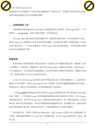 h a n g e Vi                                                                                    h a n g e Vi
          XC                 e                                                                            XC                 e
     F-                          w                                                                   F-                          w
PD




                                                                                                PD
                                 er




                                                                                                                                 er
                           !




                                                                                                                           !
                         W




                                                                                                                         W
                        O




                                                                                                                        O
                      N




                                                                                                                      N
                    y




                                                                                                                    y
                 bu




                                                                                                                 bu
               to




                                                                                                               to
                                     14. Wiki 式的趣味 Google Maps 玩法
          k




                                                                                                          k
         lic




                                                                                                         lic
     C




                                                                                                     C
w




                                                                                                w
                                 m




                                                                                                                                 m
     w                                                                                               w
w




                                                                                                w
                                o




                                                                                                                                o
         .d o                   .c                                                                       .d o                   .c
                c u -tr a c k                                                                                   c u -tr a c k

                                     布的时候只针对美国境内，但其它国家也被添加在了预备列表中，英国和日本排在列表的前面，
                                     这两个国家的地图已经可以看到城市道路。




                                     ……我把地球给了你

                                         可是就算是全球范围内的 Google Maps 也不能满足某些人的需要，于是 Google 发布了一个单
                                     机软件——Google Earth，将用户体验升级到一个更高的层次。

                                         与 Google Maps 提供事先绘制好的地图不同，这款软件的图片来自一些卫星和航空飞行器，
                                     使用 Google Earth 来观察这个世界让你觉得更加刺激。它为这些图片提供了重叠矢量图，并且允
                                     许用户通过 KML（一个 XML 数据格式）来对 Google Earth 进行新的拓展，一些有创新意识的网
                                     站已经有这类数据的下载。




                                     海量混搭

                                         有没有想过在纽约找到你正乘坐的出租车？或者从太空中俯瞰沙漠是怎样一幅画面？任何
                                     人只要拥有一个网站和一点编程知识，就可以在 Google Maps 上创建自己的图层。这是 Google 一
                                     个天才般的行为，让人们使用它的地图服务，自己却不需要支付继续开发的费用。就像这个页面
                                     一样，持续开发的工作完全由大众来共同完成。

                                         自 2005 年六月末 Google 发布现在已经非常受欢迎的 API（用程序编程接口），很多网站开
                                     始致力于开发―混搭‖，通过 Google Maps 的 API 与其接轨，配合其它数据搭建或者信息丰富的、
                                     或者娱乐的，或者有个性的的网站，这些网站通常都十分有意思。

                                         一个叫住宅地图的混搭从知名信息分类站点 Craigslist 获取租房信息，
                                                                              然后添加到 Google Maps
                                     里面，创建了一个可以通过 Google 易用性极强的地图技术来进行浏览的文字网站。点击 Craigslist
                                     的某条租房信息，你可以在 Google Maps 上将这套房间所在地放大，看一看附近的环境，它的具
                                     体位置，最后决定是否选择它。你可以在搜索的时候设置价格上限、房间数量上限，或者你的邻
                                     居是否接受你的小猫小狗，你甚至还可以在一个简单的弹出窗口中查看当地图片。

                                         该站创始人是一个软件工程师 Paul Rademacher，他在 Google 正式发布 API 之前就创建了这
                                     个网站。他的成果给搜索巨人 Google 留下了深刻的印象，不久后 Google 将他从梦工厂挖走，聘
                                     用了他。
                                                                    - 42 -
 