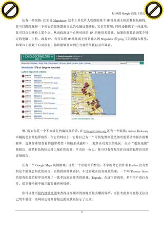 h a n g e Vi                                                                                      h a n g e Vi
          XC                 e                                                                              XC                 e
     F-                          w                                                                     F-                          w
PD




                                                                                                  PD
                                 er




                                                                                                                                   er
                           !




                                                                                                                             !
                         W




                                                                                                                           W
                        O




                                                                                                                          O
                      N




                                                                                                                        N
                    y




                                                                                                                      y
                 bu




                                                                                                                   bu
               to




                                                                                                                 to
                                                                                55 种用 Google 找乐子的方法
          k




                                                                                                            k
         lic




                                                                                                           lic
     C




                                                                                                       C
w




                                                                                                  w
                                 m




                                                                                                                                   m
     w                                                                                                 w
w




                                                                                                  w
                                o




                                                                                                                                  o
         .d o                   .c                                                                         .d o                   .c
                c u -tr a c k                                                                                     c u -tr a c k

                                       还有一些混搭，比如说 Mapulator，这个工具允许人们跟踪某个 IP 地址或主机的数据包路线，
                                     你可以跟踪观察一下从它的服务器到自己的电脑这条路径。它非常管用，同时还提供了一些选项。
                                     你可以点击路径上某个点，从而找到这个点所对应的 IP 的使用者是谁。如果你想要查询某个特
                                     定的电脑、主机、或者 IP，你可以将 IP 地址或主机名输入到 Mapulator 的 ping 工具的输入框里，
                                     如果该主机处于启动状态，你将能够查询到它当前的位置以及归属者。




                                       嗯，假如你是一个不知满足的偏执狂的话， ChicagoCrime.org 还有一个混搭：
                                                          在                        Adrian Holovaty
                                     卓越的芝加哥犯罪地图。在它的网站上，它称自己为一个可供免费浏览芝加哥犯罪活动报告的数
                                     据库。选择你希望查看的犯罪类型（如枪杀或强奸）、犯罪活动发生的地区，点击“更新地图”
                                     按钮后，很多彩色的标记将出现在你面前。单击任一标记，你可以看得发生在该地的犯罪活动的
                                     详细报告。

                                       还有一个 Google Maps 风险游戏，这是一个很聪明的想法，不幸的是它的作者 Hasbro 没有想
                                     到这个游戏会如此的流行，以致政府将其查封。不过游戏并没有就此结束，一个叫 Thomas Scott
                                     的很有创意的程序员开发了一款多玩家合作类的游戏：Tripods，在这个游戏里，多个用户进行合
                                     作，保卫曼哈顿不被三脚架怪兽所侵略。

                                       你可以使用纽约地铁地图来查找这座城市的夜晚里最火爆的场所，而且考虑到可能你无法自
                                     己驾车前往，该网站还将离你最近的地铁站显示了出来。


                                                                 - 43 -
 