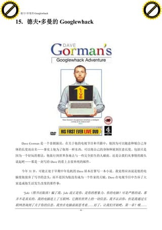 h a n g e Vi                                                                           h a n g e Vi
          XC                 e                                                                   XC                 e
     F-                          w                                                          F-                          w
PD




                                                                                       PD
                                 er




                                                                                                                        er
                           !




                                                                                                                  !
                         W




                                                                                                                W
                        O




                                                                                                               O
                      N




                                                                                                             N
                    y




                                                                                                           y
                 bu




                                                                                                        bu
               to




                                                                                                      to
                                     15. 德夫•多曼的 Googlewhack
          k




                                                                                                 k
         lic




                                                                                                lic
     C




                                                                                            C
w




                                                                                       w
                                 m




                                                                                                                        m
     w                                                                                      w
w




                                                                                       w
                                o




                                                                                                                       o
         .d o                   .c                                                              .d o                   .c
                c u -tr a c k                                                                          c u -tr a c k



                                     15. 德夫•多曼的 Googlewhack




                                         Dave Gorman 是一个喜剧演员，在关于他的电视节目和书籍中，他因为可以随意伸缩自己身
                                     体的长度而出名——事实上他为了取得一样东西，可以将自己的身体伸展到任意长度。包括只是
                                     因为一个好玩的想法，他旅行到世界各地去与一些完全陌生的人碰面。还是让我们从事情的源头
                                     说起吧——那是一封写给 Dave 的看上去很单纯的邮件。

                                         今年 31 岁，可能正处于早期中年危机的 Dave 原本打算写一本小说。我觉得应该说是他的电
                                     脑使他放弃了写书的念头，而不是因为他没有成为一个作家的天赋。Dave 在电视节目中告诉了大
                                     家造成他生活发生改变的那件事：

                                          ―Jake（图书出版商）骗了我，Jake 说正是你，是你的想象力，你的电脑！可是严格的说，那
                                     并不是真实的。我的电脑连上了互联网，它拥有世界上的一切信息，我不认识你，但是我通过互
                                     联网查询到了关于你的信息。我坐在电脑前面思考着……好了，让我们开始吧，第一章！哦……
                                                              - 46 -
 