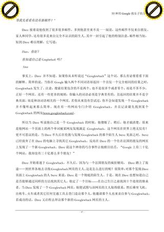 h a n g e Vi                                                                                            h a n g e Vi
          XC                 e                                                                                    XC                 e
     F-                          w                                                                           F-                          w
PD




                                                                                                        PD
                                 er




                                                                                                                                         er
                           !




                                                                                                                                   !
                         W




                                                                                                                                 W
                        O




                                                                                                                                O
                      N




                                                                                                                              N
                    y




                                                                                                                            y
                 bu




                                                                                                                         bu
               to




                                                                                                                       to
                                                                                      55 种用 Google 找乐子的方法
          k




                                                                                                                  k
         lic




                                                                                                                 lic
     C




                                                                                                             C
w




                                                                                                        w
                                 m




                                                                                                                                         m
     w                                                                                                       w
w




                                                                                                        w
                                o




                                                                                                                                        o
         .d o                   .c                                                                               .d o                   .c
                c u -tr a c k                                                                                           c u -tr a c k

                                     等我先看看有没有新邮件！‖

                                        Dave 接着说他收到了很多很多邮件，多到他甚至来不及一一阅读，这些邮件不仅来自朋友、
                                     家人和同学，还有很多是来自完全不认识的陌生人。其中一封引起了他的特别注意，邮件相当短，
                                     短到 Dave 难以理解，它写道：

                                        Dave，你好！

                                        你知道自己是 Googlewhack 吗？

                                         Steve

                                        事实上，Dave 并不知道。如果你从未听说过“Googlewhack”这个词，那么有必要看看下面
                                     的解释。简单的说，当你在 Google 输入两个不同词语却返回一个且仅一个完全相同的结果之时，
                                     Googlewhack 发生了。注意，搜索结果包含的不是两个、也不是很多个或者零个，而是不多不少，
                                     正好一个网页。还有一些更多的规则：你输入的词语必须是字典里有的，且返回的结果并不是字
                                     典页面，而是和该词语相关的一个网页。若你从来没有尝试过，你不会知道发现一个 Googlewhack
                                     并不像听起来那么简单。现在有一些网站专门介绍 Googlewhack，并且记录最先找到某个
                                     Googlewhack 的网友[www.googlewhack.com]。

                                        所以当 Dave 听说他自己是一个 Googlewhack 的时候，他傻眼了。稍后，他才搞清楚，原来
                                     是他网站一个页面上的两个单词被某网友发现满足 Googlewhack，这个网页在世界上绝无仅有！
                                     更不可思议的是，当 Dave 不久后在伦敦与发现 Googlewhack 的那个陌生人 Steve 见面之时，Steve
                                     已经放弃了在 Dave 的电脑上寻找其它 Googlewhack，反而在 Dave 的一个住在法国的朋友的网页
                                     上发现了一个新 Googlewhack。Dave 说这个神奇的巧合事件让他瞠目结舌，“Google 上有三十亿
                                     个网站，我却没有三十亿那么多个朋友！”

                                        Dave 开始着迷于 Googlewhack，不久后，因为与一个法国朋友的疯狂赌局， Dave 踏上了旅
                                     途——到世界各地去寻找 Googlewhack 网页的主人。这是怎么进行的呢？很简单：对那个发现 Dave
                                     页面上 Googlewhack 的人 Steve 来说，Dave 是一个彻底的陌生人。于是，现在 Dave 也想知道自己
                                     是否能够通过同样的方法找到其它人，他定了一个目标——在自己生日之前找到十个连续的继承
                                     者。当 Dave 发现了一个 Googlewhack 网页，他便试图与该网页的主人取得联系，然后乘坐飞机、
                                     出租车、火车或者其它任何交通工具去登门造访那个人。他邀请那个人也来亲自参与 Googlewhack，
                                     若成功的话，Dave 又启程去拜访那个新的 Googlewhack 网页的主人。


                                                                             - 47 -
 