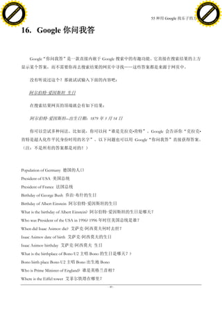 h a n g e Vi                                                                                                   h a n g e Vi
          XC                 e                                                                                           XC                 e
     F-                          w                                                                                  F-                          w
PD




                                                                                                               PD
                                 er




                                                                                                                                                er
                           !




                                                                                                                                          !
                         W




                                                                                                                                        W
                        O




                                                                                                                                       O
                      N




                                                                                                                                     N
                    y




                                                                                                                                   y
                 bu




                                                                                                                                bu
               to




                                                                                                                              to
                                                                                             55 种用 Google 找乐子的方法
          k




                                                                                                                         k
         lic




                                                                                                                        lic
     C




                                                                                                                    C
w




                                                                                                               w
                                 m




                                                                                                                                                m
     w                                                                                                              w
w




                                                                                                               w
                                o




                                                                                                                                               o
         .d o                   .c                                                                                      .d o                   .c
                c u -tr a c k                                                                                                  c u -tr a c k



                                     16. Google 你问我答


                                        Google“你问我答”是一款直接内嵌于 Google 搜索中的有趣功能。它直接在搜索结果的上方
                                     显示某个答案，而不需要你再去搜索结果的网页中寻找——这些答案都是来源于网页中。

                                        没有听说过这个？那就试试输入下面的内容吧：

                                        阿尔伯特·
                                            爱因斯坦 生日

                                        在搜索结果网页的顶端就会有如下结果：

                                        阿尔伯特·
                                            爱因斯坦―出生日期：1879 年 3 月 14 日

                                        你可以尝试多种问法。比如说，你可以问“谁是克拉克•肯特”。Google 会告诉你“克拉克•
                                     肯特是超人化作平民身份时用的名字”。以下问题也可以用 Google“你问我答”直接获得答案。
                                     （注：不是所有的答案都是对的！）




                                     Population of Germany 德国的人口
                                     President of USA 美国总统
                                     President of France 法国总统
                                     Birthday of George Bush 乔治·
                                                               布什的生日
                                     Birthday of Albert Einstein 阿尔伯特·
                                                                     爱因斯坦的生日
                                     What is the birthday of Albert Einstein? 阿尔伯特·
                                                                                  爱因斯坦的生日是哪天？
                                     Who was President of the USA in 1996? 1996 年时任美国总统是谁？
                                     When did Isaac Asimov die? 艾萨克·
                                                                   阿西莫夫何时去世？
                                     Isaac Asimov date of birth 艾萨克·
                                                                   阿西莫夫的生日
                                     Isaac Asimov birthday 艾萨克·
                                                              阿西莫夫 生日
                                     What is the birthplace of Bono U2 主唱 Bono 的生日是哪天？?
                                     Bono birth place Bono U2 主唱 Bono 出生地 Bono
                                     Who is Prime Minister of England? 谁是英格兰首相？
                                     Where is the Eiffel tower 艾菲尔铁塔在哪里？
                                                                             - 49 -
 