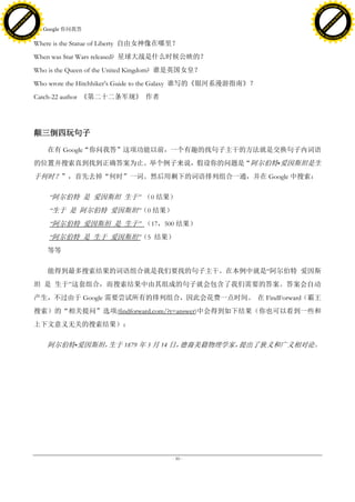 h a n g e Vi                                                                                        h a n g e Vi
          XC                 e                                                                                XC                 e
     F-                          w                                                                       F-                          w
PD




                                                                                                    PD
                                 er




                                                                                                                                     er
                           !




                                                                                                                               !
                         W




                                                                                                                             W
                        O




                                                                                                                            O
                      N




                                                                                                                          N
                    y




                                                                                                                        y
                 bu




                                                                                                                     bu
               to




                                                                                                                   to
                                     16. Google 你问我答
          k




                                                                                                              k
         lic




                                                                                                             lic
     C




                                                                                                         C
w




                                                                                                    w
                                 m




                                                                                                                                     m
     w                                                                                                   w
w




                                                                                                    w
                                o




                                                                                                                                    o
         .d o                   .c                                                                           .d o                   .c
                c u -tr a c k                                                                                       c u -tr a c k

                                     Where is the Statue of Liberty 自由女神像在哪里？
                                     When was Star Wars released? 星球大战是什么时候公映的？
                                     Who is the Queen of the United Kingdom? 谁是英国女皇？
                                     Who wrote the Hitchhiker’s Guide to the Galaxy 谁写的《银河系漫游指南》？
                                     Catch-22 author 《第二十二条军规》 作者




                                     颠三倒四玩句子

                                         在有 Google“你问我答”这项功能以前，一个有趣的找句子主干的方法就是交换句子内词语
                                     的位置并搜索直到找到正确答案为止。举个例子来说，假设你的问题是“阿尔伯特•爱因斯坦是生
                                     于何时？”，首先去掉“何时”一词。然后用剩下的词语排列组合一通，并在 Google 中搜索：

                                         ―阿尔伯特 是 爱因斯坦 生于‖ （0 结果）
                                         ―生于 是 阿尔伯特 爱因斯坦‖（0 结果）
                                         ―阿尔伯特 爱因斯坦 是 生于‖ （17，500 结果）
                                         ―阿尔伯特 是 生于 爱因斯坦‖（5 结果）
                                         等等

                                         能得到最多搜索结果的词语组合就是我们要找的句子主干。在本例中就是―阿尔伯特 爱因斯
                                     坦 是 生于‖这套组合，而搜索结果中由其组成的句子就会包含了我们需要的答案。答案会自动
                                     产生，不过由于 Google 需要尝试所有的排列组合，因此会花费一点时间。 在 FindForward（霸王
                                     搜索）的“相关提问”选项(findforward.com/?t=answer)中会得到如下结果（你也可以看到一些和
                                     上下文意义无关的搜索结果）：

                                         阿尔伯特•爱因斯坦，生于 1879 年 3 月 14 日，德裔美籍物理学家，提出了狭义和广义相对论。




                                                                            - 50 -
 