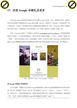 h a n g e Vi                                                                                         h a n g e Vi
          XC                 e                                                                                 XC                 e
     F-                          w                                                                        F-                          w
PD




                                                                                                     PD
                                 er




                                                                                                                                      er
                           !




                                                                                                                                !
                         W




                                                                                                                              W
                        O




                                                                                                                             O
                      N




                                                                                                                           N
                    y




                                                                                                                         y
                 bu




                                                                                                                      bu
               to




                                                                                                                    to
                                                                                   55 种用 Google 找乐子的方法
          k




                                                                                                               k
         lic




                                                                                                              lic
     C




                                                                                                          C
w




                                                                                                     w
                                 m




                                                                                                                                      m
     w                                                                                                    w
w




                                                                                                     w
                                o




                                                                                                                                     o
         .d o                   .c                                                                            .d o                   .c
                c u -tr a c k                                                                                        c u -tr a c k



                                     17. 庆祝 Google 非婚礼及更多


                                       Christophe Bruno 显然是在用他自己的方式跟 Google 开玩笑。作为一名网络艺术家，他的许
                                     多作品正是利用了因特网以及 Google 进行传播。2002 年，他设计了“Google 广告词进行时”这
                                     个在线艺术。Google 广告词服务是显示在搜索结果右侧的小型广告栏。Christophe 购买了其服务
                                     以后却用于显示一些和商业广告无关的信息，如“玛丽！我爱你！回来吧！约翰”等。

                                       同年，Christophe 创造了“非婚礼”这项艺术 (unbehagen.com/non-weddings/)。别指望能看懂
                                     那是什么意思——只是艺术表现而已。你可以在两个方框内各输入一个名字，比如说“彼得”和
                                     “玛丽”，然后点击页面上方的“庆祝非婚礼”按钮。会发生什么呢？Christophe 的这项艺术会
                                     通过 Google 图像搜索功能找出两幅和你刚才输入的名字相关的照片并显示出来。如下图所示：




                                                   （译注：图片为“China”和“America”的结合）


                                     用 Google 的图片字母组词

                                       这可不是唯一有趣的方式去组合 Google 搜到的图片，你也可以试着用搜到的字母去组合新单
                                     词。比方说，你想拼出“Hello”这个词，那么就输入“letter h”（字母 h），“letter e”（字母 e）
                                     等（包括引号），然后选择结果中第一张图片来依次替换字母。如果有字母是重复的，就选择第
                                     二张。于是乎，你就可以得到由 Google 图片搜索拼写出来的“Hello”了。
                                                                   - 51 -
 