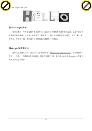 h a n g e Vi                                                                                        h a n g e Vi
          XC                 e                                                                                XC                 e
     F-                          w                                                                       F-                          w
PD




                                                                                                    PD
                                 er




                                                                                                                                     er
                           !




                                                                                                                               !
                         W




                                                                                                                             W
                        O




                                                                                                                            O
                      N




                                                                                                                          N
                    y




                                                                                                                        y
                 bu




                                                                                                                     bu
               to




                                                                                                                   to
                                     17. 庆祝 Google 非婚礼及更多
          k




                                                                                                              k
         lic




                                                                                                             lic
     C




                                                                                                         C
w




                                                                                                    w
                                 m




                                                                                                                                     m
     w                                                                                                   w
w




                                                                                                    w
                                o




                                                                                                                                    o
         .d o                   .c                                                                           .d o                   .c
                c u -tr a c k                                                                                       c u -tr a c k




                                     做一个 Google 画谜

                                        你可以不用一个个字母图片来拼出单词，而是用词本身的各个部分组合起来。这是个很好的
                                     向人暗示的方法哦。比方说，你想表达“相思病”，那么就可以找到分别替代“相思”和“病”
                                     的图片，并放在一起，然后就可以让你的朋友猜猜是什么意思了。




                                     用 Google 玩看图说话

                                        想让文字变得生动么？试试“Google 看图说话”(blog.outer-court.com/story/)。你可以输入一
                                     句话、一首诗、一首歌词或是任何词语，然后点击提交，这个游戏就会自动用从 Google 中搜索到
                                     的图片来讲这个故事。




                                                                   - 52 -
 
