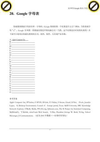 h a n g e Vi                                                                                                                         h a n g e Vi
          XC                 e                                                                                                                 XC                 e
     F-                          w                                                                                                        F-                          w
PD




                                                                                                                                     PD
                                 er




                                                                                                                                                                      er
                           !




                                                                                                                                                                !
                         W




                                                                                                                                                              W
                        O




                                                                                                                                                             O
                      N




                                                                                                                                                           N
                    y




                                                                                                                                                         y
                 bu




                                                                                                                                                      bu
               to




                                                                                                                                                    to
                                                                                                           55 种用 Google 找乐子的方法
          k




                                                                                                                                               k
         lic




                                                                                                                                              lic
     C




                                                                                                                                          C
w




                                                                                                                                     w
                                 m




                                                                                                                                                                      m
     w                                                                                                                                    w
w




                                                                                                                                      w
                                o




                                                                                                                                                                     o
         .d o                   .c                                                                                                            .d o                   .c
                c u -tr a c k                                                                                                                        c u -tr a c k



                                     20. Google 字母表


                                         你能猜到搜索字母表里单一字母时，Google 得到的第一个结果是什么么？例如，当你查找字
                                     母“a”，Google 位列第一的搜索结果是苹果电脑公司（当然，这个结果是在时刻变化着的）在
                                     下面空白处列出你最先想到的公司，组织，软件，人名或产品名称：

                                     A: Apple Computer Inc
                                     B: ________________________
                                     C: ________________________
                                     D: ________________________
                                     E: ________________________
                                     F: ________________________
                                     G: ________________________
                                     H: ________________________
                                     I: ________________________
                                     J: ________________________
                                     K: ________________________
                                     L: ________________________
                                     M: ________________________
                                     N: ________________________
                                     O: ________________________
                                     P: ________________________
                                     Q: ________________________
                                     R: ________________________
                                     S: ________________________
                                     T: ________________________
                                     U: ________________________
                                     V: ________________________
                                     X: ________________________
                                     Y: ________________________
                                     Z: ________________________


                                     参考答案
                                     Apple Computer Inc, B’Tselem, C-SPAN, D-Link, E! Online, F-Secure, Gmail, H-Net, iTools, Jennifer
                                     Lopez, K Desktop Environment, Council of Europe portal, Texas A&M University, SBC Knowledge
                                     Network Explorer, O’Reilly Media, PFLAG.org, Q4music.com, The R Project for Statistical Computing,
                                     McDonald’s, T-Mobile, whatUseek Web Search, V-Day, President George W. Bush, X.Org, Yahoo!
                                     Messenger, Z Communications. （此为 2005 年数据——结果时常变化）




                                                                                    - 57 -
 