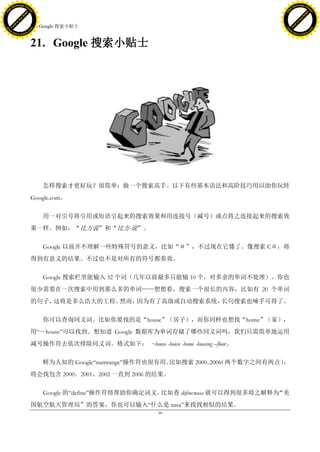 h a n g e Vi                                                                                      h a n g e Vi
          XC                 e                                                                              XC                 e
     F-                          w                                                                     F-                          w
PD




                                                                                                  PD
                                 er




                                                                                                                                   er
                           !




                                                                                                                             !
                         W




                                                                                                                           W
                        O




                                                                                                                          O
                      N




                                                                                                                        N
                    y




                                                                                                                      y
                 bu




                                                                                                                   bu
               to




                                                                                                                 to
                                     21. Google 搜索小贴士
          k




                                                                                                            k
         lic




                                                                                                           lic
     C




                                                                                                       C
w




                                                                                                  w
                                 m




                                                                                                                                   m
     w                                                                                                 w
w




                                                                                                  w
                                o




                                                                                                                                  o
         .d o                   .c                                                                         .d o                   .c
                c u -tr a c k                                                                                     c u -tr a c k



                                     21. Google 搜索小贴士




                                         怎样搜索才更好玩？很简单：做一个搜索高手。以下有些基本语法和高阶技巧用以助你玩转
                                     Google.com。

                                         用一对引号将引用或短语引起来的搜索效果和用连接号（减号）或点将之连接起来的搜索效
                                     果一样。例如：“比方说”和“比方-说”。

                                         Google 以前并不理解一些特殊符号的意义，比如“＃”，不过现在它懂了。像搜索 C＃，将
                                     得到有意义的结果。不过也不是对所有的符号都奏效。

                                         Google 搜索栏里能输入 32 个词（几年以前最多只能输 10 个，对多余的单词不处理）。你也
                                     很少需要在一次搜索中用到那么多的单词——想想看，搜索一个很长的内容，比如有 20 个单词
                                     的句子，这将是多么浩大的工程。然而，因为有了高级或自动搜索系统，长句搜索也唾手可得了。

                                         你可以查询同义词。比如你要找的是“house”（房子），而你同样也想找“home”（家），
                                     用―～house‖可以找到。想知道 Google 数据库为单词存储了哪些同义词吗，我们只需简单地运用
                                     减号操作符去依次排除同义词。格式如下： ~house -house -home -housing –floor。

                                         鲜为人知的 Google―numrange‖操作符也很有用。比如搜索 2000..2006 两个数字之间有两点）
                                                                                     （           ，
                                     将会找包含 2000、2001、2002 一直到 2006 的结果。

                                         Google 的―define‖操作符将帮助你确定词义。比如查 define:nasa 就可以得到很多将之解释为“美
                                     国航空航天管理局”的答案。你也可以输入―什么是 nasa‖来找找相似的结果。
                                                                       - 58 -
 