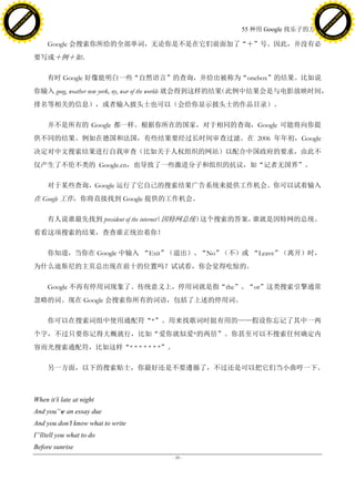 h a n g e Vi                                                                                                 h a n g e Vi
          XC                 e                                                                                         XC                 e
     F-                          w                                                                                F-                          w
PD




                                                                                                             PD
                                 er




                                                                                                                                              er
                           !




                                                                                                                                        !
                         W




                                                                                                                                      W
                        O




                                                                                                                                     O
                      N




                                                                                                                                   N
                    y




                                                                                                                                 y
                 bu




                                                                                                                              bu
               to




                                                                                                                            to
                                                                                          55 种用 Google 找乐子的方法
          k




                                                                                                                       k
         lic




                                                                                                                      lic
     C




                                                                                                                  C
w




                                                                                                             w
                                 m




                                                                                                                                              m
     w                                                                                                            w
w




                                                                                                             w
                                o




                                                                                                                                             o
         .d o                   .c                                                                                    .d o                   .c
                c u -tr a c k                                                                                                c u -tr a c k

                                          Google 会搜索你所给的全部单词，无论你是不是在它们前面加了“＋”号。因此，并没有必
                                     要写成＋例＋如。

                                          有时 Google 好像能明白一些“自然语言”的查询，并给出被称为“onebox”的结果。比如说
                                     你输入 goog, weather new york, ny, war of the worlds 就会得到这样的结果（此例中结果会是与电影放映时间，
                                     排名等相关的信息），或者输入披头士也可以（会给你显示披头士的作品目录）。

                                          并不是所有的 Google 都一样。根据你所在的国家，对于相同的查询，Google 可能将向你提
                                     供不同的结果。例如在德国和法国，有些结果要经过长时间审查过滤。在 2006 年年初，Google
                                     决定对中文搜索结果进行自我审查（比如关于人权组织的网站）以配合中国政府的要求，由此不
                                     仅产生了不伦不类的 Google.cn，也导致了一些激进分子和组织的抗议，如“记者无国界”。

                                          对于某些查询，Google 运行了它自己的搜索结果广告系统来提供工作机会。你可以试着输入
                                     在 Google 工作，你将直接找到 Google 提供的工作机会。

                                          有人说谁最先找到 president of the internet 因特网总统）
                                                                           （       这个搜索的答案，谁就是因特网的总统。
                                     看看这项搜索的结果，查查谁正统治着你！

                                          你知道，当你在 Google 中输入 “Exit”（退出）、“No”（不）或 “Leave”（离开）时，
                                     为什么迪斯尼的主页总出现在前十的位置吗？试试看，你会觉得吃惊的。

                                          Google 不再有停用词现象了。传统意义上，停用词就是指“the”、“or”这类搜索引擎通常
                                     忽略的词。现在 Google 会搜索你所有的词语，包括了上述的停用词。

                                          你可以在搜索词组中使用通配符“*”。用来找歌词时挺有用的——假设你忘记了其中一两
                                     个字，不过只要你记得大概就行，比如“爱你就似爱*的两倍”。你甚至可以不搜索任何确定内
                                     容而光搜索通配符，比如这样“* * * * * * *”。

                                          另一方面，以下的搜索贴士，你最好还是不要遵循了，不过还是可以把它们当小曲哼一下。



                                     When it‟ late at night
                                            s
                                     And you‟v an essay due
                                             e
                                     And you don‟ know what to write
                                                t
                                     I‟lltell you what to do
                                     Before sunrise
                                                                        - 59 -
 