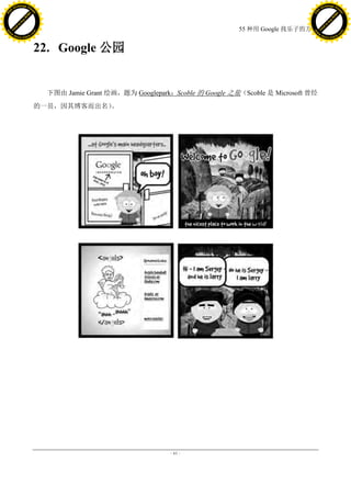 h a n g e Vi                                                                                                   h a n g e Vi
          XC                 e                                                                                           XC                 e
     F-                          w                                                                                  F-                          w
PD




                                                                                                               PD
                                 er




                                                                                                                                                er
                           !




                                                                                                                                          !
                         W




                                                                                                                                        W
                        O




                                                                                                                                       O
                      N




                                                                                                                                     N
                    y




                                                                                                                                   y
                 bu




                                                                                                                                bu
               to




                                                                                                                              to
                                                                                          55 种用 Google 找乐子的方法
          k




                                                                                                                         k
         lic




                                                                                                                        lic
     C




                                                                                                                    C
w




                                                                                                               w
                                 m




                                                                                                                                                m
     w                                                                                                              w
w




                                                                                                               w
                                o




                                                                                                                                               o
         .d o                   .c                                                                                      .d o                   .c
                c u -tr a c k                                                                                                  c u -tr a c k



                                     22. Google 公园


                                       下图由 Jamie Grant 绘画，题为 Googlepark：Scoble 的 Google 之旅（Scoble 是 Microsoft 曾经
                                     的一员，因其博客而出名）。




                                                                        - 61 -
 