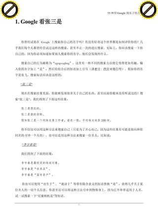 h a n g e Vi                                                                             h a n g e Vi
          XC                 e                                                                     XC                 e
     F-                          w                                                            F-                          w
PD




                                                                                         PD
                                 er




                                                                                                                          er
                           !




                                                                                                                    !
                         W




                                                                                                                  W
                        O




                                                                                                                 O
                      N




                                                                                                               N
                    y




                                                                                                             y
                 bu




                                                                                                          bu
               to




                                                                                                        to
                                                                       55 种用 Google 找乐子的方法
          k




                                                                                                   k
         lic




                                                                                                  lic
     C




                                                                                              C
w




                                                                                         w
                                 m




                                                                                                                          m
     w                                                                                        w
w




                                                                                         w
                                o




                                                                                                                         o
         .d o                   .c                                                                .d o                   .c
                c u -tr a c k                                                                            c u -tr a c k



                                     1. Google 看张三是


                                       你曾经试着在 Google 上搜索你自己的名字吗？有没有好奇这个世界都是如何评价你的？几
                                     乎我们每个人都曾经尝试过这样的搜索，甚至不止一次的进行搜索。实际上，你应该搜索一下你
                                     自己的，因为你必须知道如果别人搜索你的名字，他们会发现些什么。

                                       搜索自己的行为被称为“egogoogling”，这里有一种不同的搜索方法使它变得更加有趣。输
                                     入你的名字加上“是”，然后给组合后的短语加上引号（译者注：西文半角引号）。假如你的名
                                     字是张飞，搜索短语应该是这样的：

                                      ―张三是‖

                                       现在在搜索结果里面，你能够发现很多关于自己的东西，甚至以前你根本没有听说过的！搜
                                     索―张三是‖，我们得到了下面这些结果：

                                       张三是很狂的。
                                       张三是狼的别称。
                                       假如张三是一个肉体交易工作者，姿色一般，平均每次收获 200 块。

                                       你不仅仅可以用这种方法来搜索自己（只是为了开心而已，因为这些结果有可能是指向和你
                                     同名的另外一个人的），也可以是用这种方法来搜索一位名人，比如说：

                                       ―李宇春是‖

                                       我们得到了下面的结果：

                                       李宇春是最好笑的绯闻对象。
                                       李宇春是“非卖品”。
                                       李宇春是“国有资产”。

                                       你也可以使用“出生于”、“就读于”等带有隐含意义的短语替换“是”，获得几乎关于某
                                     位名人的一切个人信息。你甚至还可以将这种方法引申到物体身上，因为它不单单适用于人名，
                                     试一试搜索一下―尼康相机是‖等短语。

                                                            -1-
 
