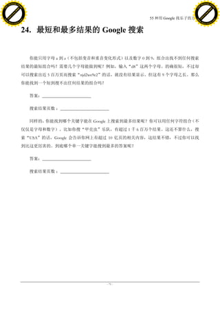 h a n g e Vi                                                                                    h a n g e Vi
          XC                 e                                                                            XC                 e
     F-                          w                                                                   F-                          w
PD




                                                                                                PD
                                 er




                                                                                                                                 er
                           !




                                                                                                                           !
                         W




                                                                                                                         W
                        O




                                                                                                                        O
                      N




                                                                                                                      N
                    y




                                                                                                                    y
                 bu




                                                                                                                 bu
               to




                                                                                                               to
                                                                              55 种用 Google 找乐子的方法
          k




                                                                                                          k
         lic




                                                                                                         lic
     C




                                                                                                     C
w




                                                                                                w
                                 m




                                                                                                                                 m
     w                                                                                               w
w




                                                                                                w
                                o




                                                                                                                                o
         .d o                   .c                                                                       .d o                   .c
                c u -tr a c k                                                                                   c u -tr a c k



                                     24. 最短和最多结果的 Google 搜索


                                       你能只用字母 a 到 z（不包括变音和重音变化形式）以及数字 0 到 9，组合出找不到任何搜索
                                     结果的最短组合吗？需要几个字母能做到呢？例如，输入“d8”这两个字母。的确很短，不过却
                                     可以搜索出近 5 百万页而搜索“njd2we9e2”的话，就没有结果显示。但这有 9 个字母之长。那么
                                     你能找到一个短到搜不出任何结果的组合吗？

                                       答案：_______________________

                                       搜索结果页数 ：_______________________

                                       同样的，你能找到哪个关键字能在 Google 上搜索到最多结果呢？你可以用任何字符组合（不
                                     仅仅是字母和数字）。比如你搜“甲克虫”乐队，有超过 1 千 6 百万个结果。这还不算什么，搜
                                     索“USA”的话，Google 会告诉你网上有超过 10 亿页的相关内容，这结果不错，不过你可以找
                                     到比这更厉害的。到底哪个单一关键字能搜到最多的答案呢？

                                       答案：_______________________

                                       搜索结果页数 ：_______________________




                                                                     - 71 -
 