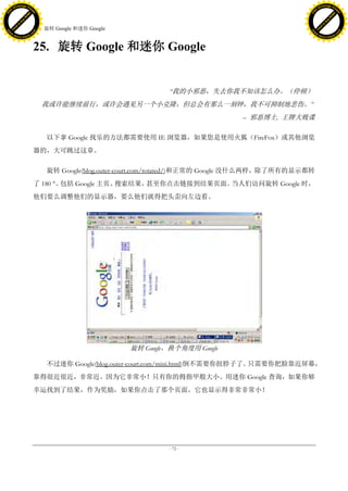 h a n g e Vi                                                                                               h a n g e Vi
          XC                 e                                                                                       XC                 e
     F-                          w                                                                              F-                          w
PD




                                                                                                           PD
                                 er




                                                                                                                                            er
                           !




                                                                                                                                      !
                         W




                                                                                                                                    W
                        O




                                                                                                                                   O
                      N




                                                                                                                                 N
                    y




                                                                                                                               y
                 bu




                                                                                                                            bu
               to




                                                                                                                          to
                                     25. 旋转 Google 和迷你 Google
          k




                                                                                                                     k
         lic




                                                                                                                    lic
     C




                                                                                                                C
w




                                                                                                           w
                                 m




                                                                                                                                            m
     w                                                                                                          w
w




                                                                                                           w
                                o




                                                                                                                                           o
         .d o                   .c                                                                                  .d o                   .c
                c u -tr a c k                                                                                              c u -tr a c k



                                     25. 旋转 Google 和迷你 Google


                                                                         ―我的小邪恶，失去你我不知该怎么办。（停顿）
                                       我或许能继续前行，或许会遇见另一个小克隆，但总会有那么一刻钟，我不可抑制地悲伤。‖
                                                                                          – 邪恶博士, 王牌大贱谍

                                         以下拿 Google 找乐的方法都需要使用 IE 浏览器，如果您是使用火狐（FireFox）或其他浏览
                                     器的，大可跳过这章。

                                         旋转 Google(blog.outer-court.com/rotated/)和正常的 Google 没什么两样，除了所有的显示都转
                                     了 180 ° 包括 Google 主页、
                                            。             搜索结果，甚至你点击链接到结果页面。当人们访问旋转 Google 时，
                                     他们要么调整他们的显示器，要么他们就得把头歪向左边看。




                                                                旋转 Google，换个角度用 Google

                                         不过迷你 Google(blog.outer-court.com/mini.html)倒不需要你扭脖子了。只需要你把脸靠近屏幕，
                                     靠得很近很近，非常近。因为它非常小！只有你的拇指甲般大小。用迷你 Google 查询，如果你够
                                     幸运找到了结果，作为奖励，如果你点击了那个页面，它也显示得非常非常小！




                                                                         - 72 -
 