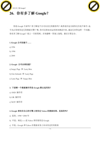 h a n g e Vi                                                                         h a n g e Vi
          XC                 e                                                                 XC                 e
     F-                          w                                                        F-                          w
PD




                                                                                     PD
                                 er




                                                                                                                      er
                           !




                                                                                                                !
                         W




                                                                                                              W
                        O




                                                                                                             O
                      N




                                                                                                           N
                    y




                                                                                                         y
                 bu




                                                                                                      bu
               to




                                                                                                    to
                                     26. 你有多了解 Google？
          k




                                                                                               k
         lic




                                                                                              lic
     C




                                                                                          C
w




                                                                                     w
                                 m




                                                                                                                      m
     w                                                                                    w
w




                                                                                     w
                                o




                                                                                                                     o
         .d o                   .c                                                            .d o                   .c
                c u -tr a c k                                                                        c u -tr a c k



                                     26. 你有多了解 Google？


                                         你是 Google 专家吗？你了解这个公司以及它的服务吗？或者说在这方面你完全是个新手，迄
                                     今为止你使用过它的搜索引擎？嗯，你可以将知识运用到本测试中来，通过它回答这样一个问题：
                                     你有多了解 Google？找上一只铅笔吧，在每题唯一答案上划线，最后计算总分。



                                     1. Google 公司创建于……

                                     a) 1996

                                     b) 1998

                                     c) 2000



                                     2. Google 公司由谁创建？

                                     a) Sergey Page 和 Larry Brin

                                     b) Eric Schmidt 和 Larry Page

                                     c) Larry Page 和 Sergey Brin



                                     3. 下面哪一个搜索操作符是 Google 默认选用的？

                                     a) AND 操作符

                                     b) OR 操作符

                                     c) NOT 操作符



                                     4. Google 曾经在自己的引擎上使用过 Yahoo 的搜索结果，是真的吗？

                                     a) 是的，1998－2000 年

                                     b) 不是，相反——是 Yahoo 曾经使用过 Google

                                     c) 不是，Google 和 Yahoo 在搜索业务上从未有过任何联系
                                                                    - 74 -
 