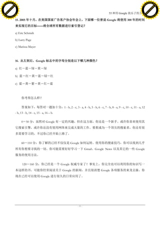 h a n g e Vi                                                                                                                           h a n g e Vi
          XC                 e                                                                                                                   XC                 e
     F-                          w                                                                                                          F-                          w
PD




                                                                                                                                       PD
                                 er




                                                                                                                                                                        er
                           !




                                                                                                                                                                  !
                         W




                                                                                                                                                                W
                        O




                                                                                                                                                               O
                      N




                                                                                                                                                             N
                    y




                                                                                                                                                           y
                 bu




                                                                                                                                                        bu
               to




                                                                                                                                                      to
                                                                                                             55 种用 Google 找乐子的方法
          k




                                                                                                                                                 k
         lic




                                                                                                                                                lic
     C




                                                                                                                                            C
w




                                                                                                                                       w
                                 m




                                                                                                                                                                        m
     w                                                                                                                                      w
w




                                                                                                                                        w
                                o




                                                                                                                                                                       o
         .d o                   .c                                                                                                              .d o                   .c
                c u -tr a c k                                                                                                                          c u -tr a c k

                                     15. 2005 年十月，在美国国家广告客户协会年会上，下面哪一位曾说 Google 将使用 300 年的时间
                                     来实现它的目标——将全球所有数据进行索引登记？

                                     a) Eric Schmidt

                                     b) Larry Page

                                     c) Marissa Mayer



                                     16. 从左到右，Google 标志中的字母分别是以下哪几种颜色？

                                     a) 红－蓝－绿－黄－绿

                                     b) 蓝－红－黄－蓝－绿－红

                                     c) 蓝－黄－紫－黄－红－蓝



                                          你考得怎么样？

                                          答案如下，每答对一题加十分：1 - b, 2 - c, 3 - a, 4 - b, 5 - b, 6 - c, 7 - b, 8 - a, 9 - c, 10 - c, 11 - a, 12
                                     - b, 13 - b, 14 - c, 15 - a, 16 – b.

                                          0－50 分：虽然对 Google 有一定的兴趣，但在这方面，你还是一个新手。或许你喜欢使用其
                                     它搜索引擎，或许你还没有使用网络来完成大量的工作。要想成为一个顶尖的搜索者，你还有很
                                     多需要学习的，不过你已经开始上路了。

                                          60－110 分：你了解的已经不仅仅是 Google 如何运转。使用你的搜索技巧，你可以找到几乎
                                     所有你想要寻找的一切。你可能需要好好学习一下 Gmail、Google News 以及其它的一些 Google
                                     服务的使用方法。

                                           120－160 分：你已经是一个 Google 权威专家了！事实上，你完全也可以利用你的知识写一
                                     本这样的书。可能你经常阅读关于 Google 的新闻，并且很清楚 Google 各项服务的来龙去脉。你
                                     现在已经可以使用 Google 进行很久的日常应用了。




                                                                                     - 77 -
 
