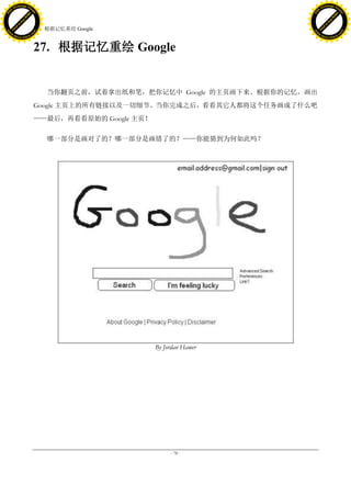 h a n g e Vi                                                                       h a n g e Vi
          XC                 e                                                               XC                 e
     F-                          w                                                      F-                          w
PD




                                                                                   PD
                                 er




                                                                                                                    er
                           !




                                                                                                              !
                         W




                                                                                                            W
                        O




                                                                                                           O
                      N




                                                                                                         N
                    y




                                                                                                       y
                 bu




                                                                                                    bu
               to




                                                                                                  to
                                     27. 根据记忆重绘 Google
          k




                                                                                             k
         lic




                                                                                            lic
     C




                                                                                        C
w




                                                                                   w
                                 m




                                                                                                                    m
     w                                                                                  w
w




                                                                                   w
                                o




                                                                                                                   o
         .d o                   .c                                                          .d o                   .c
                c u -tr a c k                                                                      c u -tr a c k



                                     27. 根据记忆重绘 Google


                                        当你翻页之前，试着拿出纸和笔，把你记忆中 Google 的主页画下来。根据你的记忆，画出
                                     Google 主页上的所有链接以及一切细节。当你完成之后，看看其它人都将这个任务画成了什么吧
                                     ——最后，再看看原始的 Google 主页！

                                        哪一部分是画对了的？哪一部分是画错了的？——你能猜到为何如此吗？




                                                              By Jordan Hamer




                                                                   - 78 -
 