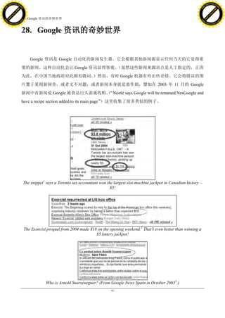 h a n g e Vi                                                                                                                               h a n g e Vi
          XC                 e                                                                                                                        XC                e
     F-                          w                                                                                                               F-                         w
PD




                                                                                                                                          PD
                                 er




                                                                                                                                                                            er
                           !




                                                                                                                                                                      !
                         W




                                                                                                                                                                    W
                        O




                                                                                                                                                                   O
                      N




                                                                                                                                                                 N
                    y




                                                                                                                                                               y
                 bu




                                                                                                                                                            bu
               to




                                                                                                                                                         to
                                     28. Google 资讯的奇妙世界
          k




                                                                                                                                                      k
         lic




                                                                                                                                                   lic
     C




                                                                                                                                                 C
w




                                                                                                                                          w
                                 m




                                                                                                                                                                            m
     w                                                                                                                                         w
w




                                                                                                                                             w
                                o




                                                                                                                                                                           o
         .d o                   .c                                                                                                                 .d o                    .c
                c u -tr a c k                                                                                                                              c u -tr a c k



                                     28. Google 资讯的奇妙世界


                                         Google 资讯是 Google 自动化的新闻发生器。它会根据其他新闻源显示任何当天的它觉得重
                                     要的新闻。这种自动化会让 Google 资讯显得客观。
                                                               （虽然这些新闻来源站点是人工指定的，正因
                                     为此，在中国当地政府对此颇有微词。）然而，有时 Google 机器有些出些差错。它会将错误的图
                                     片置于某则新闻旁，或者文不对题，或者新闻本身就是恶作剧，譬如在 2003 年 11 月的 Google
                                     新闻中有新闻说 Google 被食品巨头雀巢收购。
                                                             （“Nestlé says Google will be renamed NesGoogle and
                                     have a recipe section added to its main page”）这里收集了很多类似的例子。




                                     The snippet1 says a Toronto tax accountant won the largest slot-machine jackpot in Canadian history –
                                                                                      $5!




                                      The Exorcist prequel from 2004 made $18 on the opening weekend.2 That‟ even better than winning a
                                                                                                           s
                                                                             $5 lottery jackpot!




                                                  Who is Arnold Suarseneguer? (From Google News Spain in October 20033.)
                                                                                     - 82 -
 