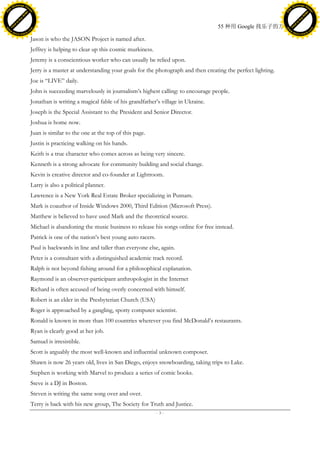 h a n g e Vi                                                                                                                                    h a n g e Vi
          XC                 e                                                                                                                            XC                 e
     F-                          w                                                                                                                   F-                          w
PD




                                                                                                                                                PD
                                 er




                                                                                                                                                                                 er
                           !




                                                                                                                                                                           !
                         W




                                                                                                                                                                         W
                        O




                                                                                                                                                                        O
                      N




                                                                                                                                                                      N
                    y




                                                                                                                                                                    y
                 bu




                                                                                                                                                                 bu
               to




                                                                                                                                                               to
                                                                                                                    55 种用 Google 找乐子的方法
          k




                                                                                                                                                          k
         lic




                                                                                                                                                         lic
     C




                                                                                                                                                     C
w




                                                                                                                                                w
                                 m




                                                                                                                                                                                 m
     w                                                                                                                                               w
w




                                                                                                                                                w
                                o




                                                                                                                                                                                o
         .d o                   .c                                                                                                                       .d o                   .c
                c u -tr a c k                                                                                                                                   c u -tr a c k

                                     Jason is who the JASON Project is named after.
                                     Jeffrey is helping to clear up this cosmic murkiness.
                                     Jeremy is a conscientious worker who can usually be relied upon.
                                     Jerry is a master at understanding your goals for the photograph and then creating the perfect lighting.
                                     Joe is ―LIVE‖ daily.
                                     John is succeeding marvelously in journalism’s highest calling: to encourage people.
                                     Jonathan is writing a magical fable of his grandfather’s village in Ukraine.
                                     Joseph is the Special Assistant to the President and Senior Director.
                                     Joshua is home now.
                                     Juan is similar to the one at the top of this page.
                                     Justin is practicing walking on his hands.
                                     Keith is a true character who comes across as being very sincere.
                                     Kenneth is a strong advocate for community building and social change.
                                     Kevin is creative director and co-founder at Lightroom.
                                     Larry is also a political planner.
                                     Lawrence is a New York Real Estate Broker specializing in Putnam.
                                     Mark is coauthor of Inside Windows 2000, Third Edition (Microsoft Press).
                                     Matthew is believed to have used Mark and the theoretical source.
                                     Michael is abandoning the music business to release his songs online for free instead.
                                     Patrick is one of the nation’s best young auto racers.
                                     Paul is backwards in line and taller than everyone else, again.
                                     Peter is a consultant with a distinguished academic track record.
                                     Ralph is not beyond fishing around for a philosophical explanation.
                                     Raymond is an observer-participant anthropologist in the Internet
                                     Richard is often accused of being overly concerned with himself.
                                     Robert is an elder in the Presbyterian Church (USA)
                                     Roger is approached by a gangling, spotty computer scientist.
                                     Ronald is known in more than 100 countries wherever you find McDonald’s restaurants.
                                     Ryan is clearly good at her job.
                                     Samuel is irresistible.
                                     Scott is arguably the most well-known and influential unknown composer.
                                     Shawn is now 26 years old, lives in San Diego, enjoys snowboarding, taking trips to Lake.
                                     Stephen is working with Marvel to produce a series of comic books.
                                     Steve is a DJ in Boston.
                                     Steven is writing the same song over and over.
                                     Terry is back with his new group, The Society for Truth and Justice.
                                                                                              -3-
 