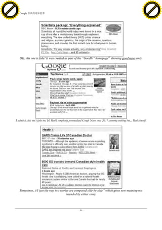 h a n g e Vi                                                                                                                                                         h a n g e Vi
          XC                 e                                                                                                                                                 XC                 e
     F-                          w                                                                                                                                        F-                          w
PD




                                                                                                                                                                     PD
                                 er




                                                                                                                                                                                                      er
                           !




                                                                                                                                                                                                !
                         W




                                                                                                                                                                                              W
                        O




                                                                                                                                                                                             O
                      N




                                                                                                                                                                                           N
                    y




                                                                                                                                                                                         y
                 bu




                                                                                                                                                                                      bu
               to




                                                                                                                                                                                    to
                                     28. Google 资讯的奇妙世界
          k




                                                                                                                                                                               k
         lic




                                                                                                                                                                              lic
     C




                                                                                                                                                                          C
w




                                                                                                                                                                     w
                                 m




                                                                                                                                                                                                      m
     w                                                                                                                                                                    w
w




                                                                                                                                                                      w
                                o




                                                                                                                                                                                                     o
         .d o                   .c                                                                                                                                            .d o                   .c
                c u -tr a c k                                                                                                                                                        c u -tr a c k




                                        OK, this one is fake! It was created as part of the “Goodle” homepage11 showing good news only.




                                     I admit it, this one‘s fake too. It‘s Paul‘s completely personalized Google News circa 2031, covering nothing but... Paul himself.




                                        Sometimes, it‟ just the way two stories are composed side-by-side13 which gives new meaning not
                                                     s
                                                                             intended by either story.



                                                                                                   - 86 -
 