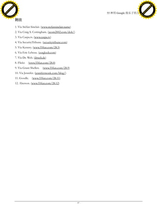 h a n g e Vi                                                                                                      h a n g e Vi
          XC                 e                                                                                              XC                 e
     F-                          w                                                                                     F-                          w
PD




                                                                                                                  PD
                                 er




                                                                                                                                                   er
                           !




                                                                                                                                             !
                         W




                                                                                                                                           W
                        O




                                                                                                                                          O
                      N




                                                                                                                                        N
                    y




                                                                                                                                      y
                 bu




                                                                                                                                   bu
               to




                                                                                                                                 to
                                                                                                55 种用 Google 找乐子的方法
          k




                                                                                                                            k
         lic




                                                                                                                           lic
     C




                                                                                                                       C
w




                                                                                                                  w
                                 m




                                                                                                                                                   m
     w                                                                                                                 w
w




                                                                                                                  w
                                o




                                                                                                                                                  o
         .d o                   .c                                                                                         .d o                   .c
                c u -tr a c k                                                                                                     c u -tr a c k


                                     附注
                                     1. Via Sté Sinclair. (www.stefansinclair.name)
                                               fan
                                     2. Via Craig S. Cottingham. (xcom2002.com/doh/)
                                     3. Via Caspa.tv. (www.caspa.tv)
                                     4. Via SecurityTribune. (securitytribune.com)
                                     5. Via Kennry. (www.55fun.com/28.5)
                                     6. Via Eric Lebeau. (zorgloob.com)
                                     7. Via Dr. Web. (drweb.de)
                                     8. Flickr. (www.55fun.com/28.8)
                                     9. Via Grant Shellen. (www.55fun.com/28.9)
                                     10. Via Jennifer. (jennifermonk.com/blog/)
                                     11. Goodle. (www.55fun.com/28.11)
                                     12. Aberson. (www.55fun.com/28.12)




                                                                                       - 87 -
 