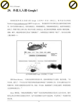 h a n g e Vi                                                                                           h a n g e Vi
          XC                 e                                                                                   XC                 e
     F-                          w                                                                          F-                          w
PD




                                                                                                       PD
                                 er




                                                                                                                                        er
                           !




                                                                                                                                  !
                         W




                                                                                                                                W
                        O




                                                                                                                               O
                      N




                                                                                                                             N
                    y




                                                                                                                           y
                 bu




                                                                                                                        bu
               to




                                                                                                                      to
                                     29. 外星人入侵 Google！
          k




                                                                                                                 k
         lic




                                                                                                                lic
     C




                                                                                                            C
w




                                                                                                       w
                                 m




                                                                                                                                        m
     w                                                                                                      w
w




                                                                                                       w
                                o




                                                                                                                                       o
         .d o                   .c                                                                              .d o                   .c
                c u -tr a c k                                                                                          c u -tr a c k



                                     29. 外星人入侵 Google！


                                        你 想 看 看 外 星 人 全 面 入 侵 Google 主 页 吗 ？ 可 以 ！ 事 实 上 ， 你 不 仅 可 以 利 用
                                     Netdisaster(www.netdisaster.com)去破坏 Google.com， 你还能用许许多多种方法去破坏其他任何网
                                     页。你可以用陨石撞击它，用洪水淹没它，用核弹摧毁它，用枪林弹雨轰炸它，或者用彩弹把它
                                     涂花了，用锯子把它大卸八块；你还可以把上帝派过去，把它扮的花团锦簇，或者你干脆用苍蝇、
                                     黄蜂、蜗牛、蠕虫和恐龙对它发动“恐怖袭击”。如果你没法下那样的“毒手”，你可以往屏幕
                                     上撒点咖啡„„




                                                         一支外星激光枪把 Google 主页给烧了个大洞。


                                        我问 Denis Rionnet，一位来自法国里昂的设计者，是如何想到这个主意的。他告诉我，“多
                                     年以前，我写了一个可以让用户把任何网站变成非洲巫医广告的网络工具。许多人都在玩这个并
                                     转播开来。但那只是提供给法语用户的。因此一年以前，我就想做个工具使之能用一种看得到的
                                     方式和网站做交互。”

                                        Denis 继续说，当确定他那能够去“破坏”任意目标网站的想法在技术上完全可行时，便开
                                     始为之努力并希望大众能乐在其中。这个办法的确在人们中引起反响，不过带来了一些意想不到
                                     的后果。
                                                                     - 88 -
 