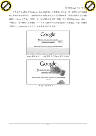 h a n g e Vi                                                                                 h a n g e Vi
          XC                 e                                                                         XC                 e
     F-                          w                                                                F-                          w
PD




                                                                                             PD
                                 er




                                                                                                                              er
                           !




                                                                                                                        !
                         W




                                                                                                                      W
                        O




                                                                                                                     O
                      N




                                                                                                                   N
                    y




                                                                                                                 y
                 bu




                                                                                                              bu
               to




                                                                                                            to
                                                                           55 种用 Google 找乐子的方法
          k




                                                                                                       k
         lic




                                                                                                      lic
     C




                                                                                                  C
w




                                                                                             w
                                 m




                                                                                                                              m
     w                                                                                            w
w




                                                                                             w
                                o




                                                                                                                             o
         .d o                   .c                                                                    .d o                   .c
                c u -tr a c k                                                                                c u -tr a c k

                                       并不是所有人都了解 Netdisaster 是怎么运作的；简单地说，它只是一些不会对目标网站造成
                                     什么影响的视觉效果而已。有些用户想知道他们在进攻时是否保持匿名，被袭击的网站是否真被
                                     破坏了。Denis 回答说，“曾有一次，有人写信给我问这个问题，因为当他用 Netdisaster 攻击一
                                     个网站后，那个网站马上就瘫痪了——其实只是那个网站的服务器碰巧在那时出了问题。但他却
                                     不相信这与 Netdisaster 完全无关，他要求我为这个负责呢！”




                                                 Google 被水淹了……水底的鱼儿们看起来相当逍遥呢




                                                          Google 下流星雨了……




                                                               - 89 -
 