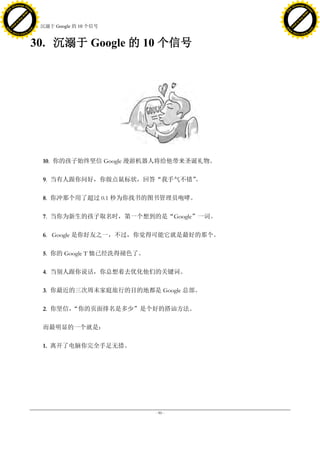 h a n g e Vi                                                                   h a n g e Vi
          XC                 e                                                           XC                 e
     F-                          w                                                  F-                          w
PD




                                                                               PD
                                 er




                                                                                                                er
                           !




                                                                                                          !
                         W




                                                                                                        W
                        O




                                                                                                       O
                      N




                                                                                                     N
                    y




                                                                                                   y
                 bu




                                                                                                bu
               to




                                                                                              to
                                     30. 沉溺于 Google 的 10 个信号
          k




                                                                                         k
         lic




                                                                                        lic
     C




                                                                                    C
w




                                                                               w
                                 m




                                                                                                                m
     w                                                                              w
w




                                                                               w
                                o




                                                                                                               o
         .d o                   .c                                                      .d o                   .c
                c u -tr a c k                                                                  c u -tr a c k



                                     30. 沉溺于 Google 的 10 个信号




                                         10. 你的孩子始终坚信 Google 漫游机器人将给他带来圣诞礼物。

                                         9. 当有人跟你问好，你做点鼠标状，回答“我手气不错”
                                                                   。

                                         8. 你冲那个用了超过 0.1 秒为你找书的图书管理员咆哮。

                                         7. 当你为新生的孩子取名时，第一个想到的是“Google”一词。

                                         6. Google 是你好友之一，不过，你觉得可能它就是最好的那个。

                                         5. 你的 Google T 恤已经洗得褪色了。

                                         4. 当别人跟你说话，你总想着去优化他们的关键词。

                                         3. 你最近的三次周末家庭旅行的目的地都是 Google 总部。

                                         2. 你坚信，
                                               “你的页面排名是多少”是个好的搭讪方法。

                                         而最明显的一个就是：

                                         1. 离开了电脑你完全手足无措。




                                                                    - 90 -
 