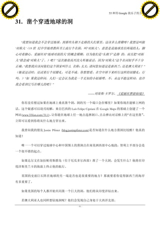 h a n g e Vi                                                                                           h a n g e Vi
          XC                 e                                                                                   XC                 e
     F-                          w                                                                          F-                          w
PD




                                                                                                       PD
                                 er




                                                                                                                                        er
                           !




                                                                                                                                  !
                         W




                                                                                                                                W
                        O




                                                                                                                               O
                      N




                                                                                                                             N
                    y




                                                                                                                           y
                 bu




                                                                                                                        bu
               to




                                                                                                                      to
                                                                                     55 种用 Google 找乐子的方法
          k




                                                                                                                 k
         lic




                                                                                                                lic
     C




                                                                                                            C
w




                                                                                                       w
                                 m




                                                                                                                                        m
     w                                                                                                      w
w




                                                                                                       w
                                o




                                                                                                                                       o
         .d o                   .c                                                                              .d o                   .c
                c u -tr a c k                                                                                          c u -tr a c k



                                     31. 凿个穿透地球的洞


                                       ―我想知道我会不会穿过地球，到那些头朝下走路的人们那里，这该多么滑稽呀！我想这叫做
                                     ‗对称人‘（19 世 纪中学地理教科书上流行个名洞，叫―对跖人‖，意思是说地球直径两端的人，脚
                                     心对着脚心。爱丽丝对―地球对面的人‖的概念模糊，以为他们是―头朝下‖走路 的，而且把―对跖
                                     人‖错念成―对称人‖了。）吧？‖这次她很高兴没人听她说话，因为―对称人‖这个名词似乎不十分
                                     正确。 我想我应该问他们这个国家叫什么 名称：
                                        ―                   太太，请问您知道这是新西兰，还是澳大利亚？‖
                                     （她说这话时，还试着行个屈膝礼，可是不成。你想想看，在空中掉下来时行这样的屈膝礼，行
                                     吗，）―如 果我这样问，人们一定会认为我是一个无知的小姑娘哩。不，永远不能这样问，也许
                                     我会看到它写在哪儿的吧！‖

                                                                             ——刘易斯·
                                                                                  卡罗尔，《爱丽丝梦游仙境》

                                       你有没有想过如果在地球上垂直凿个洞，洞的另一个端口会在哪里？如果你现在能够上网的
                                     话，这个疑惑可以迎刃而解：来自巴西的 Luí Felipe Cipriani 在 Google Maps 的基础上创建了一个
                                                          s
                                     网站(www.55fun.com/31.1)，让你能在地球上任一地点选择洞口。点击弹出对话框上的“在这里凿”，
                                     立即可以看到你将从什么地方穿出来。

                                       我曾问我的朋友 Justin Pfister (blog.justinpfister.com)是否知道在什么地方凿洞比较酷？他真的
                                     知道！

                                       唯一一个可以穿过地球中心和中国领土的凿洞点在南美洲西部中心地段，智利上半部分会是
                                     一个很不错的起点。

                                       如果达尔文在加拉帕哥斯群岛（位于厄瓜多尔西部）凿了一个大洞，会发生什么？他将在印
                                     度洋斯里兰卡的海面上终止他的航行。

                                       英国的史前巨石阵在地球的另一端是否也是很重要的地方？那就要看你觉得新西兰的海岸
                                     有多重要了。

                                       如果美国的每个人都开始共同凿一个巨大的洞，他们将从印度洋钻出来。

                                       若澳大利亚人也同样想钻地洞呢？他们会发现自己身处于大西洋北部。
                                                                    - 91 -
 